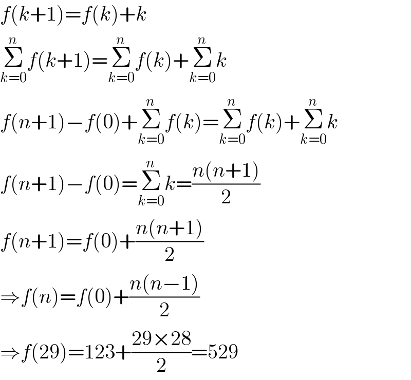 f(k+1)=f(k)+k  Σ_(k=0) ^n f(k+1)=Σ_(k=0) ^n f(k)+Σ_(k=0) ^n k  f(n+1)−f(0)+Σ_(k=0) ^n f(k)=Σ_(k=0) ^n f(k)+Σ_(k=0) ^n k  f(n+1)−f(0)=Σ_(k=0) ^n k=((n(n+1))/2)  f(n+1)=f(0)+((n(n+1))/2)  ⇒f(n)=f(0)+((n(n−1))/2)  ⇒f(29)=123+((29×28)/2)=529  