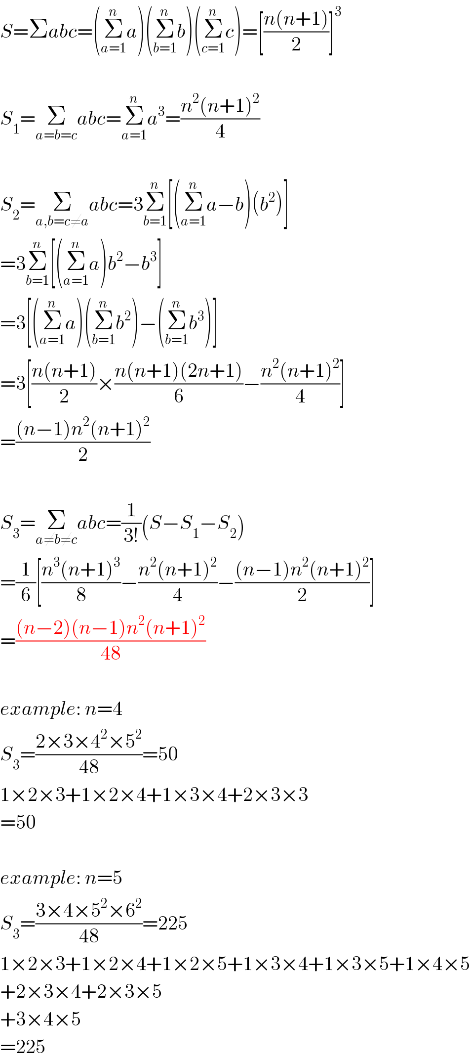 S=Σabc=(Σ_(a=1) ^n a)(Σ_(b=1) ^n b)(Σ_(c=1) ^n c)=[((n(n+1))/2)]^3     S_1 =Σ_(a=b=c) abc=Σ_(a=1) ^n a^3 =((n^2 (n+1)^2 )/4)    S_2 =Σ_(a,b=c≠a) abc=3Σ_(b=1) ^n [(Σ_(a=1) ^n a−b)(b^2 )]  =3Σ_(b=1) ^n [(Σ_(a=1) ^n a)b^2 −b^3 ]  =3[(Σ_(a=1) ^n a)(Σ_(b=1) ^n b^2 )−(Σ_(b=1) ^n b^3 )]  =3[((n(n+1))/2)×((n(n+1)(2n+1))/6)−((n^2 (n+1)^2 )/4)]  =(((n−1)n^2 (n+1)^2 )/2)    S_3 =Σ_(a≠b≠c) abc=(1/(3!))(S−S_1 −S_2 )  =(1/6)[((n^3 (n+1)^3 )/8)−((n^2 (n+1)^2 )/4)−(((n−1)n^2 (n+1)^2 )/2)]  =(((n−2)(n−1)n^2 (n+1)^2 )/(48))    example: n=4  S_3 =((2×3×4^2 ×5^2 )/(48))=50  1×2×3+1×2×4+1×3×4+2×3×3  =50    example: n=5  S_3 =((3×4×5^2 ×6^2 )/(48))=225  1×2×3+1×2×4+1×2×5+1×3×4+1×3×5+1×4×5  +2×3×4+2×3×5  +3×4×5  =225  