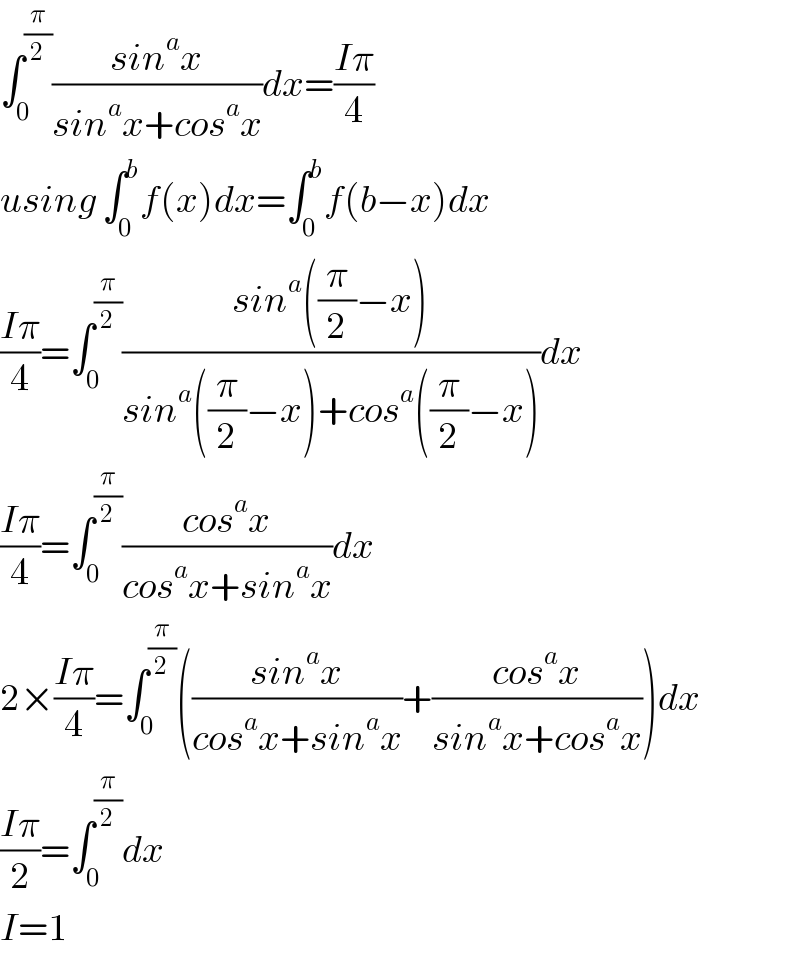 ∫_0 ^(π/2) ((sin^a x)/(sin^a x+cos^a x))dx=((Iπ)/4)  using ∫_0 ^b f(x)dx=∫_0 ^b f(b−x)dx  ((Iπ)/4)=∫_0 ^(π/2) ((sin^a ((π/2)−x))/(sin^a ((π/2)−x)+cos^a ((π/2)−x)))dx  ((Iπ)/4)=∫_0 ^(π/2) ((cos^a x)/(cos^a x+sin^a x))dx  2×((Iπ)/4)=∫_0 ^(π/2) (((sin^a x)/(cos^a x+sin^a x))+((cos^a x)/(sin^a x+cos^a x)))dx  ((Iπ)/2)=∫_0 ^(π/2) dx  I=1  