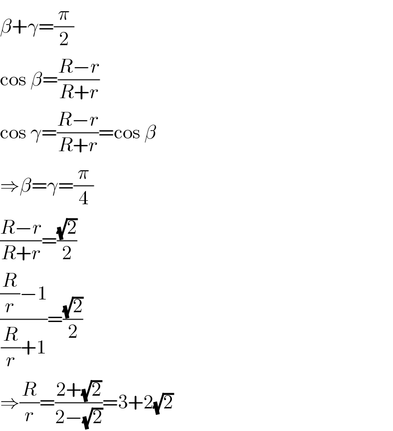 β+γ=(π/2)  cos β=((R−r)/(R+r))  cos γ=((R−r)/(R+r))=cos β  ⇒β=γ=(π/4)  ((R−r)/(R+r))=((√2)/2)  (((R/r)−1)/((R/r)+1))=((√2)/2)  ⇒(R/r)=((2+(√2))/(2−(√2)))=3+2(√2)  