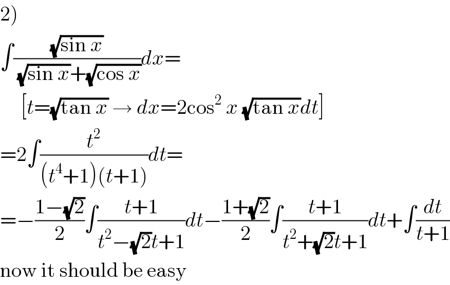 2)  ∫((√(sin x))/((√(sin x))+(√(cos x))))dx=       [t=(√(tan x)) → dx=2cos^2  x (√(tan x))dt]  =2∫(t^2 /((t^4 +1)(t+1)))dt=  =−((1−(√2))/2)∫((t+1)/(t^2 −(√2)t+1))dt−((1+(√2))/2)∫((t+1)/(t^2 +(√2)t+1))dt+∫(dt/(t+1))  now it should be easy  