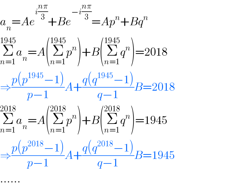 a_n =Ae^(i((nπ)/3)) +Be^(−i((nπ)/3)) =Ap^n +Bq^n   Σ_(n=1) ^(1945) a_n =A(Σ_(n=1) ^(1945) p^n )+B(Σ_(n=1) ^(1945) q^n )=2018  ⇒((p(p^(1945) −1))/(p−1))A+((q(q^(1945) −1))/(q−1))B=2018  Σ_(n=1) ^(2018) a_n =A(Σ_(n=1) ^(2018) p^n )+B(Σ_(n=1) ^(2018) q^n )=1945  ⇒((p(p^(2018) −1))/(p−1))A+((q(q^(2018) −1))/(q−1))B=1945  ......  