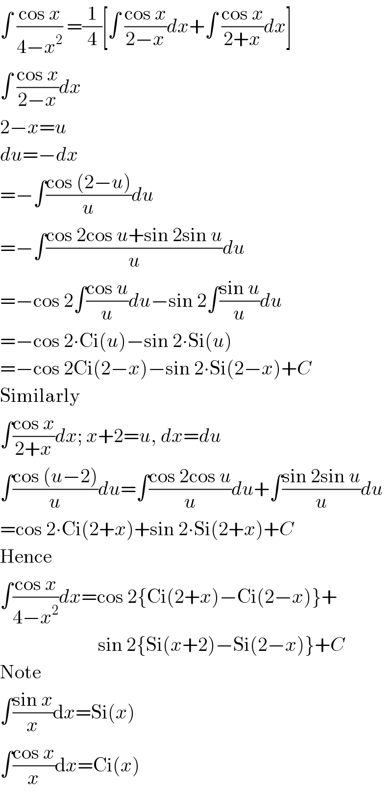∫ ((cos x)/(4−x^2 )) =(1/4)[∫ ((cos x)/(2−x))dx+∫ ((cos x)/(2+x))dx]  ∫ ((cos x)/(2−x))dx  2−x=u  du=−dx  =−∫((cos (2−u))/u)du  =−∫((cos 2cos u+sin 2sin u)/u)du  =−cos 2∫((cos u)/u)du−sin 2∫((sin u)/u)du  =−cos 2∙Ci(u)−sin 2∙Si(u)  =−cos 2Ci(2−x)−sin 2∙Si(2−x)+C  Similarly  ∫((cos x)/(2+x))dx; x+2=u, dx=du  ∫((cos (u−2))/u)du=∫((cos 2cos u)/u)du+∫((sin 2sin u)/u)du  =cos 2∙Ci(2+x)+sin 2∙Si(2+x)+C  Hence  ∫((cos x)/(4−x^2 ))dx=cos 2{Ci(2+x)−Ci(2−x)}+                           sin 2{Si(x+2)−Si(2−x)}+C  Note  ∫((sin x)/x)dx=Si(x)  ∫((cos x)/x)dx=Ci(x)  