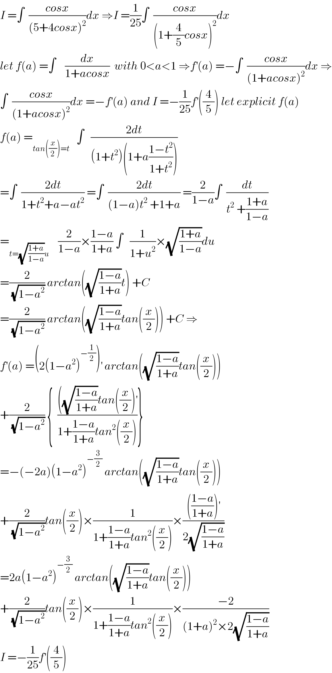 I =∫  ((cosx)/((5+4cosx)^2 ))dx ⇒I =(1/(25))∫  ((cosx)/((1+(4/5)cosx)^2 ))dx  let f(a) =∫    (dx/(1+acosx))  with 0<a<1 ⇒f^′ (a) =−∫  ((cosx)/((1+acosx)^2 ))dx ⇒  ∫  ((cosx)/((1+acosx)^2 ))dx =−f^′ (a) and I =−(1/(25))f^′ ((4/5)) let explicit f(a)  f(a) =_(tan((x/2))=t)    ∫   ((2dt)/((1+t^2 )(1+a((1−t^2 )/(1+t^2 )))))  =∫  ((2dt)/(1+t^2 +a−at^2 )) =∫  ((2dt)/((1−a)t^2  +1+a)) =(2/(1−a))∫  (dt/(t^2  +((1+a)/(1−a))))  =_(t=(√((1+a)/(1−a)))u)     (2/(1−a))×((1−a)/(1+a)) ∫   (1/(1+u^2 ))×(√((1+a)/(1−a)))du  =(2/(√(1−a^2 ))) arctan((√((1−a)/(1+a)))t) +C  =(2/(√(1−a^2 ))) arctan((√((1−a)/(1+a)))tan((x/2))) +C ⇒  f^′ (a) =(2(1−a^2 )^(−(1/2)) )^′  arctan((√((1−a)/(1+a)))tan((x/2)))  +(2/(√(1−a^2 ))) {  ((((√((1−a)/(1+a)))tan((x/2))^′ )/(1+((1−a)/(1+a))tan^2 ((x/2))))}  =−(−2a)(1−a^2 )^(−(3/2))  arctan((√((1−a)/(1+a)))tan((x/2)))  +(2/(√(1−a^2 )))tan((x/2))×(1/(1+((1−a)/(1+a))tan^2 ((x/2))))×(((((1−a)/(1+a)))^′ )/(2(√((1−a)/(1+a)))))  =2a(1−a^2 )^(−(3/2))  arctan((√((1−a)/(1+a)))tan((x/2)))  +(2/(√(1−a^2 )))tan((x/2))×(1/(1+((1−a)/(1+a))tan^2 ((x/2))))×((−2)/((1+a)^2 ×2(√((1−a)/(1+a)))))  I =−(1/(25))f^′ ((4/5))  