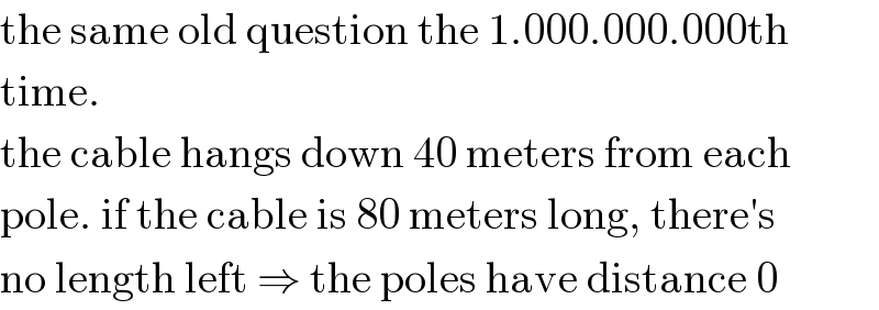 the same old question the 1.000.000.000th  time.  the cable hangs down 40 meters from each  pole. if the cable is 80 meters long, there′s  no length left ⇒ the poles have distance 0  