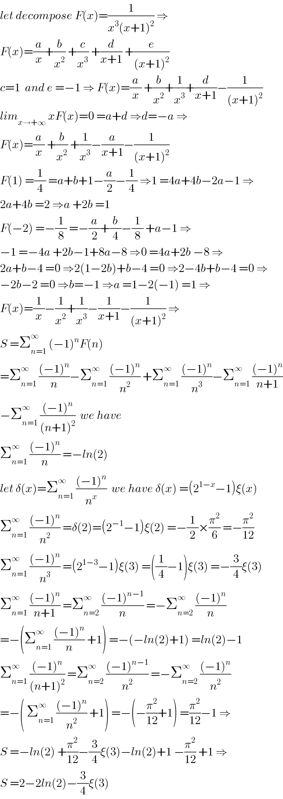 let decompose F(x)=(1/(x^3 (x+1)^2 )) ⇒  F(x)=(a/x)+(b/x^2 ) +(c/x^3 ) +(d/(x+1)) +(e/((x+1)^2 ))  c=1  and e =−1 ⇒ F(x)=(a/x) +(b/x^2 )+(1/x^3 )+(d/(x+1))−(1/((x+1)^2 ))  lim_(x→+∞)  xF(x)=0 =a+d ⇒d=−a ⇒  F(x)=(a/x) +(b/x^2 ) +(1/x^3 )−(a/(x+1))−(1/((x+1)^2 ))  F(1) =(1/4) =a+b+1−(a/2)−(1/4) ⇒1 =4a+4b−2a−1 ⇒  2a+4b =2 ⇒a +2b =1  F(−2) =−(1/8) =−(a/2)+(b/4)−(1/8) +a−1 ⇒  −1 =−4a +2b−1+8a−8 ⇒0 =4a+2b −8 ⇒  2a+b−4 =0 ⇒2(1−2b)+b−4 =0 ⇒2−4b+b−4 =0 ⇒  −2b−2 =0 ⇒b=−1 ⇒a =1−2(−1) =1 ⇒  F(x)=(1/x)−(1/x^2 )+(1/x^3 )−(1/(x+1))−(1/((x+1)^2 )) ⇒  S =Σ_(n=1) ^∞  (−1)^n F(n)   =Σ_(n=1) ^∞  (((−1)^n )/n)−Σ_(n=1) ^∞  (((−1)^n )/n^2 ) +Σ_(n=1) ^∞  (((−1)^n )/n^3 )−Σ_(n=1) ^∞  (((−1)^n )/(n+1))  −Σ_(n=1) ^∞  (((−1)^n )/((n+1)^2 ))  we have  Σ_(n=1) ^∞  (((−1)^n )/n) =−ln(2)  let δ(x)=Σ_(n=1) ^∞  (((−1)^n )/n^x )  we have δ(x) =(2^(1−x) −1)ξ(x)  Σ_(n=1) ^∞  (((−1)^n )/n^2 ) =δ(2)=(2^(−1) −1)ξ(2) =−(1/2)×(π^2 /6) =−(π^2 /(12))  Σ_(n=1) ^∞  (((−1)^n )/n^3 ) =(2^(1−3) −1)ξ(3) =((1/4)−1)ξ(3) =−(3/4)ξ(3)  Σ_(n=1) ^∞  (((−1)^n )/(n+1)) =Σ_(n=2) ^∞  (((−1)^(n−1) )/n) =−Σ_(n=2) ^∞  (((−1)^n )/n)  =−(Σ_(n=1) ^∞  (((−1)^n )/n) +1) =−(−ln(2)+1) =ln(2)−1  Σ_(n=1) ^∞  (((−1)^n )/((n+1)^2 )) =Σ_(n=2) ^∞  (((−1)^(n−1) )/n^2 ) =−Σ_(n=2) ^∞  (((−1)^n )/n^2 )  =−( Σ_(n=1) ^∞  (((−1)^n )/n^2 ) +1) =−(−(π^2 /(12))+1) =(π^2 /(12))−1 ⇒  S =−ln(2) +(π^2 /(12))−(3/4)ξ(3)−ln(2)+1 −(π^2 /(12)) +1 ⇒  S =2−2ln(2)−(3/4)ξ(3)  