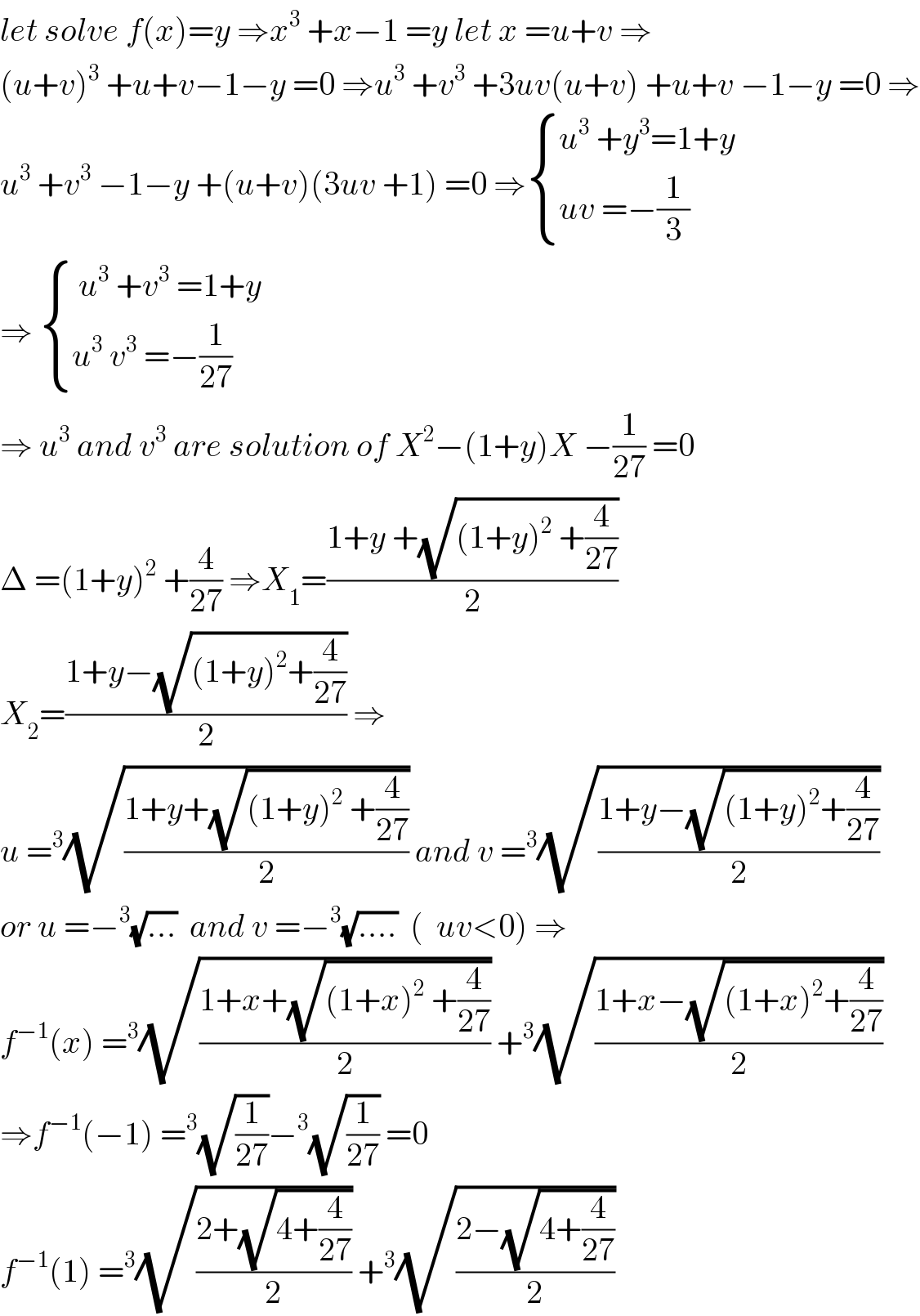 let solve f(x)=y ⇒x^3  +x−1 =y let x =u+v ⇒  (u+v)^3  +u+v−1−y =0 ⇒u^3  +v^3  +3uv(u+v) +u+v −1−y =0 ⇒  u^3  +v^3  −1−y +(u+v)(3uv +1) =0 ⇒ { ((u^3  +y^3 =1+y)),((uv =−(1/3))) :}  ⇒  { (( u^3  +v^3  =1+y)),((u^3  v^3  =−(1/(27)))) :}  ⇒ u^3  and v^3  are solution of X^2 −(1+y)X −(1/(27)) =0  Δ =(1+y)^2  +(4/(27)) ⇒X_1 =((1+y +(√((1+y)^2  +(4/(27)))))/2)  X_2 =((1+y−(√((1+y)^2 +(4/(27)))))/2) ⇒  u =^3 (√((1+y+(√((1+y)^2  +(4/(27)))))/2)) and v =^3 (√((1+y−(√((1+y)^2 +(4/(27)))))/2))  or u =−^3 (√(...))  and v =−^3 (√(....))  (  uv<0) ⇒  f^(−1) (x) =^3 (√((1+x+(√((1+x)^2  +(4/(27)))))/2)) +^3 (√((1+x−(√((1+x)^2 +(4/(27)))))/2))  ⇒f^(−1) (−1) =^3 (√(1/(27)))−^3 (√(1/(27))) =0  f^(−1) (1) =^3 (√((2+(√(4+(4/(27)))))/2)) +^3 (√((2−(√(4+(4/(27)))))/2))  