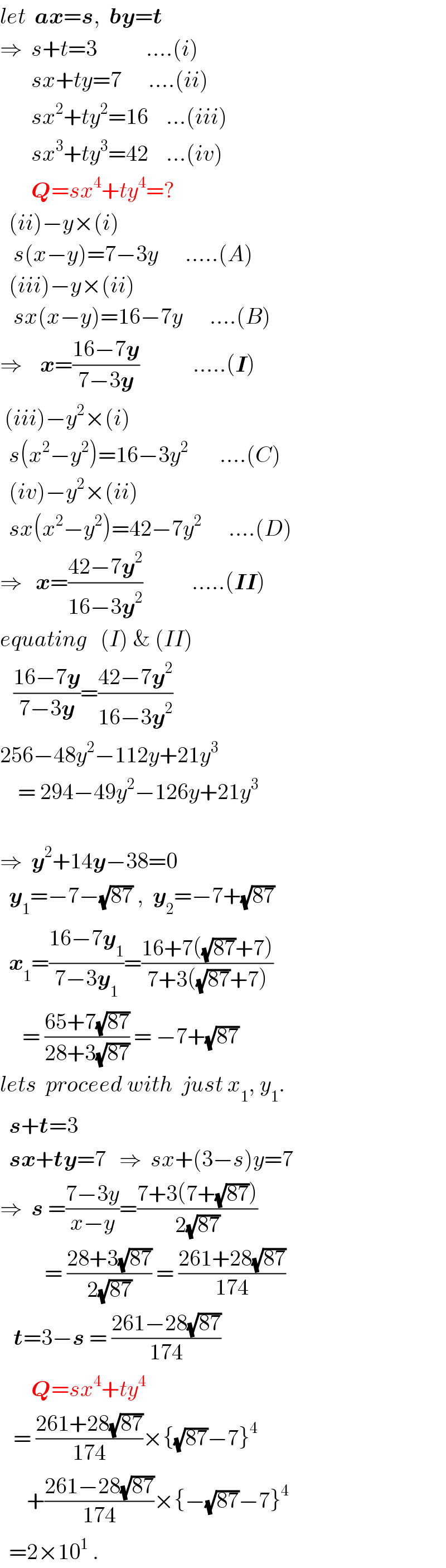 let  ax=s,  by=t  ⇒  s+t=3           ....(i)         sx+ty=7      ....(ii)         sx^2 +ty^2 =16    ...(iii)         sx^3 +ty^3 =42    ...(iv)         Q=sx^4 +ty^4 =?    (ii)−y×(i)     s(x−y)=7−3y      .....(A)    (iii)−y×(ii)     sx(x−y)=16−7y      ....(B)  ⇒    x=((16−7y)/(7−3y))            .....(I)   (iii)−y^2 ×(i)    s(x^2 −y^2 )=16−3y^2        ....(C)    (iv)−y^2 ×(ii)    sx(x^2 −y^2 )=42−7y^2       ....(D)  ⇒   x=((42−7y^2 )/(16−3y^2 ))           .....(II)  equating   (I) & (II)     ((16−7y)/(7−3y))=((42−7y^2 )/(16−3y^2 ))  256−48y^2 −112y+21y^3       = 294−49y^2 −126y+21y^3     ⇒  y^2 +14y−38=0    y_1 =−7−(√(87)) ,  y_2 =−7+(√(87))    x_1 =((16−7y_1 )/(7−3y_1 ))=((16+7((√(87))+7))/(7+3((√(87))+7)))       = ((65+7(√(87)))/(28+3(√(87)))) = −7+(√(87))  lets  proceed with  just x_1 , y_1 .    s+t=3    sx+ty=7   ⇒  sx+(3−s)y=7  ⇒  s =((7−3y)/(x−y))=((7+3(7+(√(87))))/(2(√(87))))            = ((28+3(√(87)))/(2(√(87)))) = ((261+28(√(87)))/(174))     t=3−s = ((261−28(√(87)))/(174))         Q=sx^4 +ty^4      = ((261+28(√(87)))/(174))×{(√(87))−7}^4         +((261−28(√(87)))/(174))×{−(√(87))−7}^4     =2×10^1  .  