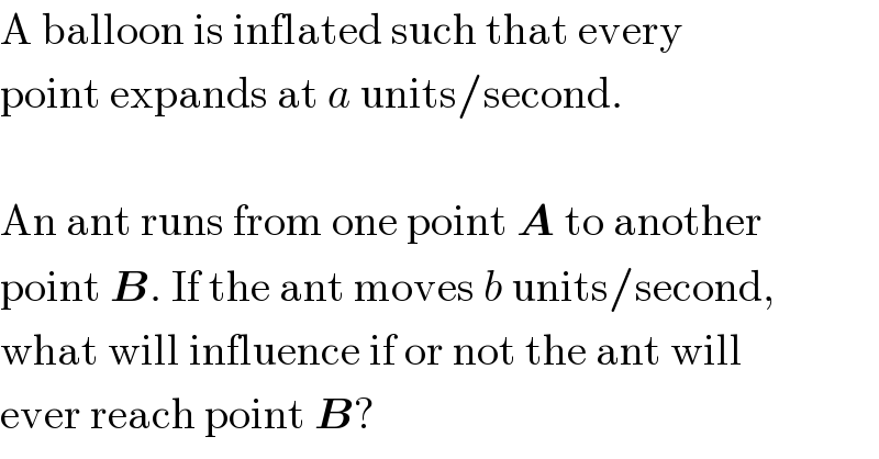 A balloon is inflated such that every  point expands at a units/second.    An ant runs from one point A to another  point B. If the ant moves b units/second,  what will influence if or not the ant will  ever reach point B?  