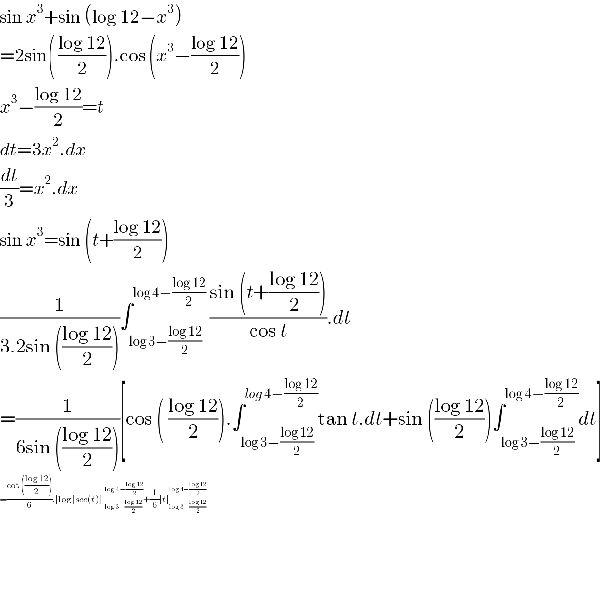 sin x^3 +sin (log 12−x^3 )  =2sin( ((log 12)/2)).cos (x^3 −((log 12)/2))  x^3 −((log 12)/2)=t  dt=3x^2 .dx  (dt/3)=x^2 .dx  sin x^3 =sin (t+((log 12)/2))  (1/(3.2sin (((log 12)/2))))∫_(log 3−((log 12)/2)) ^(log 4−((log 12)/2)  ) ((sin (t+((log 12)/2)))/(cos t)).dt  =(1/(6sin (((log 12)/2))))[cos ( ((log 12)/2)).∫_(log 3−((log 12)/2)) ^(log 4−((log 12)/2)) tan t.dt+sin (((log 12)/2))∫_(log 3−((log 12)/2)) ^(log 4−((log 12)/2)) dt]  =((cot (((log 12)/2)))/6).[log ∣sec(t)∣]_(log 3−((log 12)/2)) ^(log 4 −((log 12)/2)) +(1/6)[t]_(log 3−((log 12)/2)) ^(log 4−((log 12)/2))         