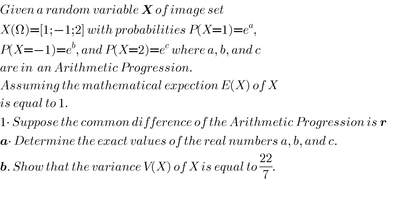 Given a random variable X of image set  X(Ω)=[1;−1;2] with probabilities P(X=1)=e^a ,  P(X=−1)=e^b , and P(X=2)=e^c  where a, b, and c   are in  an Arithmetic Progression.  Assuming the mathematical expection E(X) of X   is equal to 1.  1∙ Suppose the common difference of the Arithmetic Progression is r  a∙ Determine the exact values of the real numbers a, b, and c.  b. Show that the variance V(X) of X is equal to ((22)/7).      