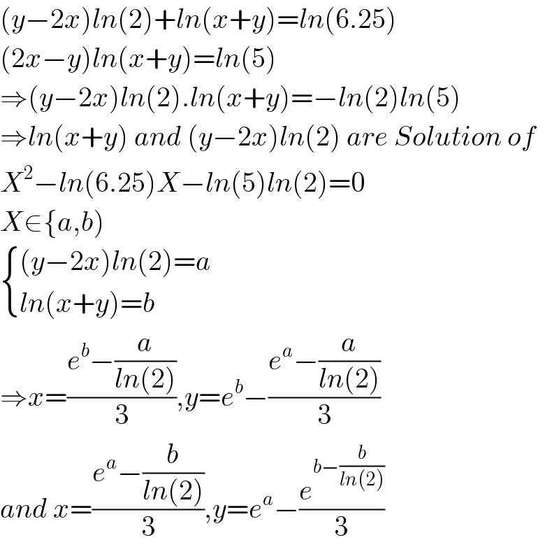 (y−2x)ln(2)+ln(x+y)=ln(6.25)  (2x−y)ln(x+y)=ln(5)  ⇒(y−2x)ln(2).ln(x+y)=−ln(2)ln(5)  ⇒ln(x+y) and (y−2x)ln(2) are Solution of  X^2 −ln(6.25)X−ln(5)ln(2)=0  X∈{a,b)   { (((y−2x)ln(2)=a)),((ln(x+y)=b)) :}  ⇒x=((e^b −(a/(ln(2))))/3),y=e^b −((e^a −(a/(ln(2))))/3)  and x=((e^a −(b/(ln(2))))/3),y=e^a −(e^(b−(b/(ln(2)))) /3)  