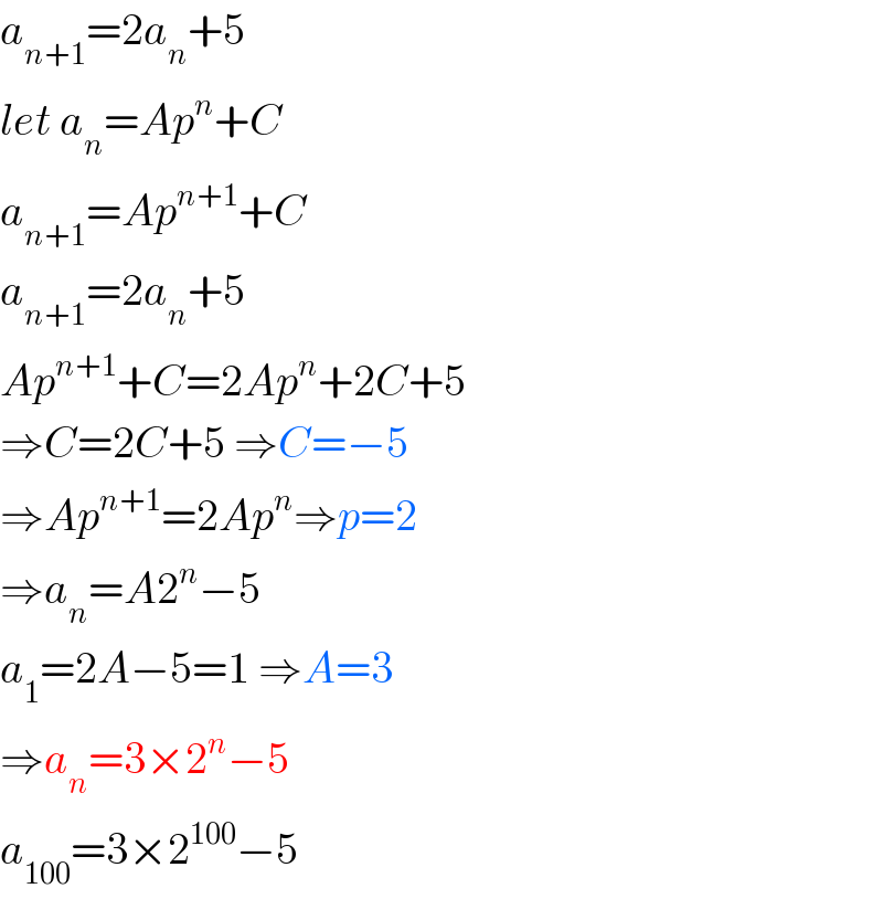 a_(n+1) =2a_n +5  let a_n =Ap^n +C  a_(n+1) =Ap^(n+1) +C  a_(n+1) =2a_n +5  Ap^(n+1) +C=2Ap^n +2C+5  ⇒C=2C+5 ⇒C=−5  ⇒Ap^(n+1) =2Ap^n ⇒p=2  ⇒a_n =A2^n −5  a_1 =2A−5=1 ⇒A=3  ⇒a_n =3×2^n −5  a_(100) =3×2^(100) −5  