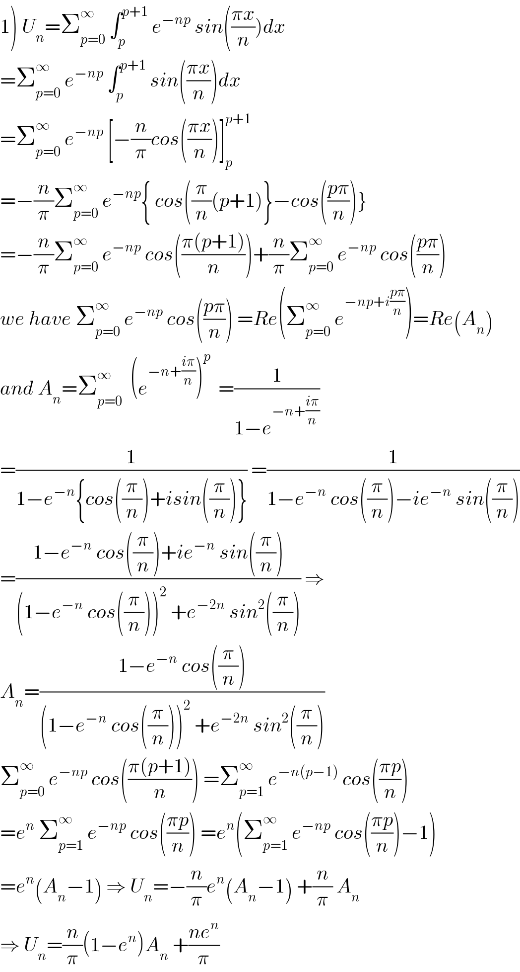 1) U_n =Σ_(p=0) ^∞  ∫_p ^(p+1)  e^(−np)  sin(((πx)/n))dx  =Σ_(p=0) ^∞  e^(−np)  ∫_p ^(p+1)  sin(((πx)/n))dx   =Σ_(p=0) ^∞  e^(−np)  [−(n/π)cos(((πx)/n))]_p ^(p+1)   =−(n/π)Σ_(p=0) ^∞  e^(−np) { cos((π/n)(p+1)}−cos(((pπ)/n))}  =−(n/π)Σ_(p=0) ^∞  e^(−np)  cos(((π(p+1))/n))+(n/π)Σ_(p=0) ^∞  e^(−np)  cos(((pπ)/n))  we have Σ_(p=0) ^∞  e^(−np)  cos(((pπ)/n)) =Re(Σ_(p=0) ^∞  e^(−np+i((pπ)/n)) )=Re(A_n )  and A_n =Σ_(p=0) ^∞   (e^(−n+((iπ)/n)) )^p   =(1/(1−e^(−n+((iπ)/n)) ))  =(1/(1−e^(−n) {cos((π/n))+isin((π/n))})) =(1/(1−e^(−n)  cos((π/n))−ie^(−n)  sin((π/n))))  =((1−e^(−n)  cos((π/n))+ie^(−n)  sin((π/n)))/((1−e^(−n)  cos((π/n)))^2  +e^(−2n)  sin^2 ((π/n)))) ⇒  A_n =((1−e^(−n)  cos((π/n)))/((1−e^(−n)  cos((π/n)))^2  +e^(−2n)  sin^2 ((π/n))))  Σ_(p=0) ^∞  e^(−np)  cos(((π(p+1))/n)) =Σ_(p=1) ^∞  e^(−n(p−1))  cos(((πp)/n))  =e^n  Σ_(p=1) ^∞  e^(−np)  cos(((πp)/n)) =e^n (Σ_(p=1) ^∞  e^(−np)  cos(((πp)/n))−1)  =e^n (A_n −1) ⇒ U_n =−(n/π)e^n (A_n −1) +(n/π) A_n   ⇒ U_n =(n/π)(1−e^n )A_n  +((ne^n )/π)  