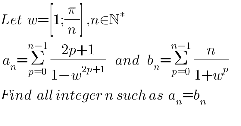 Let  w=[1;(π/n)] ,n∈N^∗     a_n =Σ_(p=0) ^(n−1)  ((2p+1)/(1−w^(2p+1) ))    and   b_n =Σ_(p=0) ^(n−1)  (n/(1+w^p ))   Find  all integer n such as  a_n =b_n    