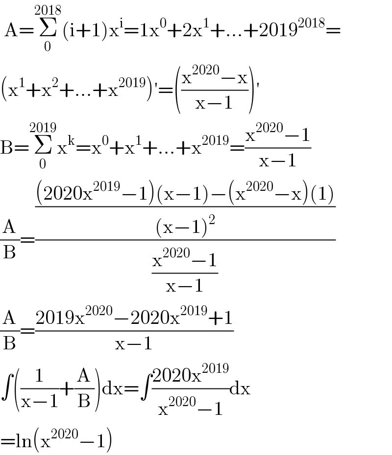  A=Σ_0 ^(2018) (i+1)x^i =1x^0 +2x^1 +...+2019^(2018) =  (x^1 +x^2 +...+x^(2019) )′=(((x^(2020) −x)/(x−1)))′  B=Σ_0 ^(2019) x^k =x^0 +x^1 +...+x^(2019) =((x^(2020) −1)/(x−1))  (A/B)=((((2020x^(2019) −1)(x−1)−(x^(2020) −x)(1))/((x−1)^2 ))/((x^(2020) −1)/(x−1)))  (A/B)=((2019x^(2020) −2020x^(2019) +1)/(x−1))  ∫((1/(x−1))+(A/B))dx=∫((2020x^(2019) )/(x^(2020) −1))dx  =ln(x^(2020) −1)  
