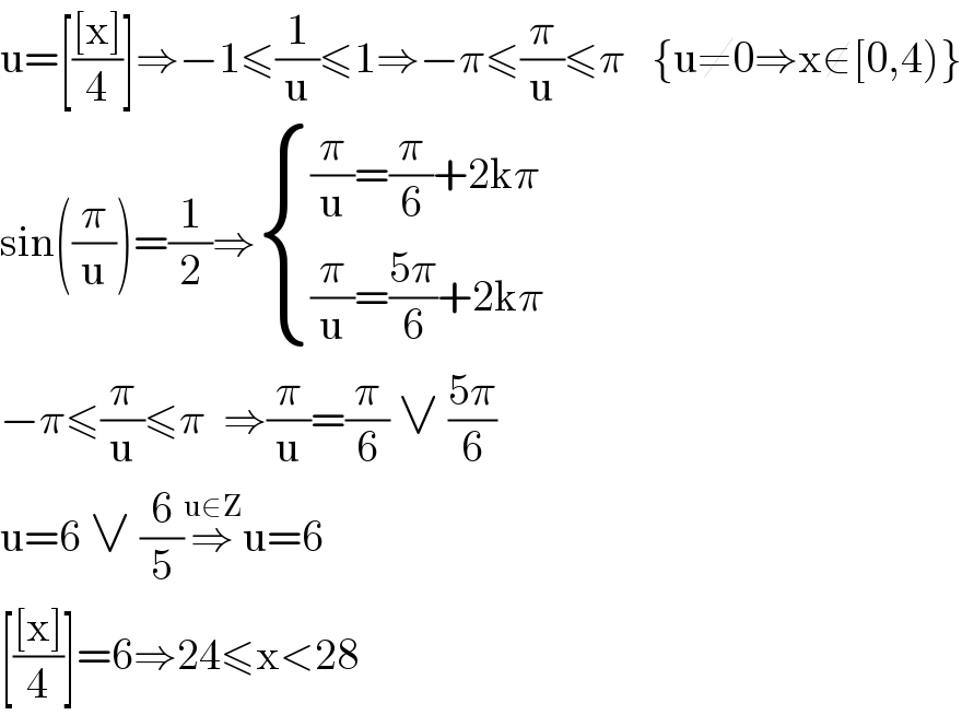 u=[(([x])/4)]⇒−1≤(1/u)≤1⇒−π≤(π/u)≤π   {u≠0⇒x∉[0,4)}  sin((π/u))=(1/2)⇒ { (((π/u)=(π/6)+2kπ)),(((π/u)=((5π)/6)+2kπ)) :}  −π≤(π/u)≤π  ⇒(π/u)=(π/6) ∨ ((5π)/6)   u=6 ∨ (6/5)⇒^(u∈Z) u=6  [(([x])/4)]=6⇒24≤x<28  