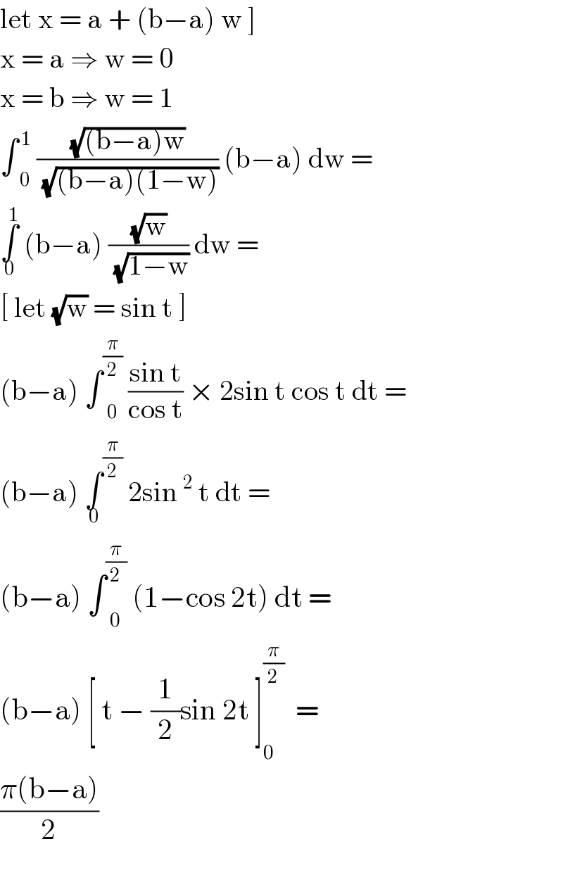 let x = a + (b−a) w ]  x = a ⇒ w = 0  x = b ⇒ w = 1  ∫ _0 ^( 1)  ((√((b−a)w))/(√((b−a)(1−w)))) (b−a) dw =  ∫_0 ^1  (b−a) ((√w)/(√(1−w))) dw =  [ let (√w) = sin t ]   (b−a) ∫ _0 ^(π/2)  ((sin t)/(cos t)) × 2sin t cos t dt =  (b−a) ∫_0  ^(π/2)  2sin^2  t dt =  (b−a) ∫ _0 ^(π/2)  (1−cos 2t) dt =  (b−a) [ t − (1/2)sin 2t ]^(π/2) _(   0) =  ((π(b−a))/2)    