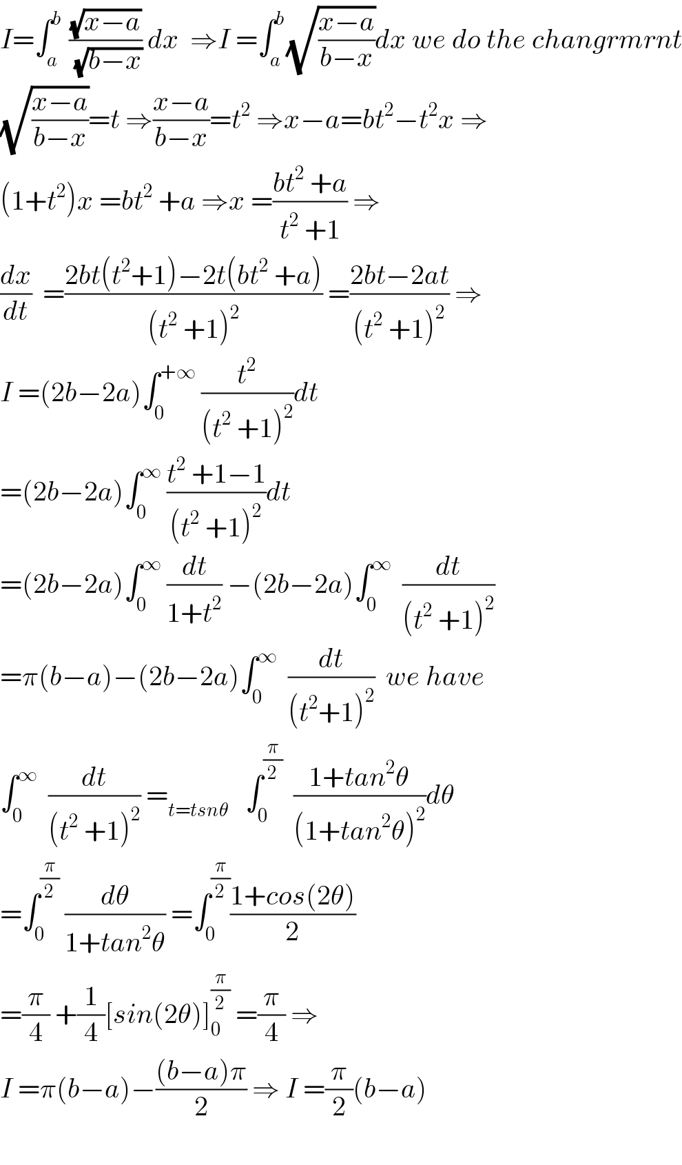 I=∫_a ^b  ((√(x−a))/(√(b−x))) dx  ⇒I =∫_a ^b (√((x−a)/(b−x)))dx we do the changrmrnt  (√((x−a)/(b−x)))=t ⇒((x−a)/(b−x))=t^2  ⇒x−a=bt^2 −t^2 x ⇒  (1+t^2 )x =bt^2  +a ⇒x =((bt^2  +a)/(t^2  +1)) ⇒  (dx/dt)  =((2bt(t^2 +1)−2t(bt^2  +a))/((t^2  +1)^2 )) =((2bt−2at)/((t^2  +1)^2 )) ⇒  I =(2b−2a)∫_0 ^(+∞)  (t^2 /((t^2  +1)^2 ))dt  =(2b−2a)∫_0 ^∞  ((t^2  +1−1)/((t^2  +1)^2 ))dt  =(2b−2a)∫_0 ^∞  (dt/(1+t^2 )) −(2b−2a)∫_0 ^∞   (dt/((t^2  +1)^2 ))  =π(b−a)−(2b−2a)∫_0 ^∞   (dt/((t^2 +1)^2 ))  we have  ∫_0 ^∞   (dt/((t^2  +1)^2 )) =_(t=tsnθ)    ∫_0 ^(π/2)   ((1+tan^2 θ)/((1+tan^2 θ)^2 ))dθ  =∫_0 ^(π/2)  (dθ/(1+tan^2 θ)) =∫_0 ^(π/2) ((1+cos(2θ))/2)  =(π/4) +(1/4)[sin(2θ)]_0 ^(π/2)  =(π/4) ⇒  I =π(b−a)−(((b−a)π)/2) ⇒ I =(π/2)(b−a)    