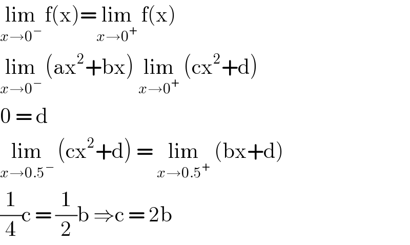 lim_(x→0^− )  f(x)=lim_(x→0^+ )  f(x)  lim_(x→0^− )  (ax^2 +bx) lim_(x→0^+ )  (cx^2 +d)  0 = d   lim_(x→0.5^− )  (cx^2 +d) = lim_(x→0.5^+ )  (bx+d)  (1/4)c = (1/2)b ⇒c = 2b  