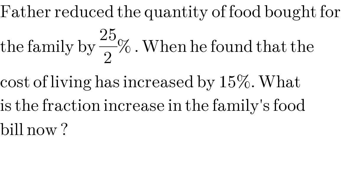Father reduced the quantity of food bought for  the family by ((25)/2)% . When he found that the  cost of living has increased by 15%. What  is the fraction increase in the family′s food  bill now ?  