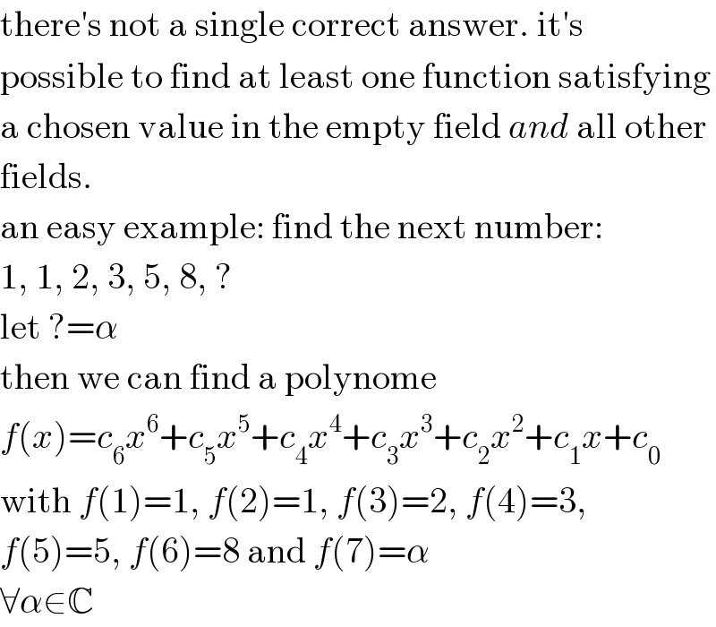 there′s not a single correct answer. it′s  possible to find at least one function satisfying  a chosen value in the empty field and all other  fields.  an easy example: find the next number:  1, 1, 2, 3, 5, 8, ?  let ?=α  then we can find a polynome  f(x)=c_6 x^6 +c_5 x^5 +c_4 x^4 +c_3 x^3 +c_2 x^2 +c_1 x+c_0   with f(1)=1, f(2)=1, f(3)=2, f(4)=3,  f(5)=5, f(6)=8 and f(7)=α  ∀α∈C  