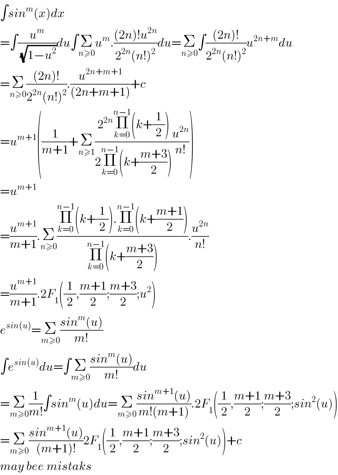 ∫sin^m (x)dx  =∫(u^m /(√(1−u^2 )))du∫Σ_(n≥0) u^m .(((2n)!u^(2n) )/(2^(2n) (n!)^2 ))du=Σ_(n≥0) ∫(((2n)!)/(2^(2n) (n!)^2 ))u^(2n+m) du  =Σ_(n≥0) (((2n)!)/(2^(2n) (n!)^2 )).(u^(2n+m+1) /((2n+m+1)))+c  =u^(m+1) ((1/(m+1))+Σ_(n≥1) ((2^(2n) Π_(k=0) ^(n−1) (k+(1/2)))/(2Π_(k=0) ^(n−1) (k+((m+3)/2))))(u^(2n) /(n!)))  =u^(m+1)   =(u^(m+1) /(m+1)).Σ_(n≥0) ((Π_(k=0) ^(n−1) (k+(1/2)).Π_(k=0) ^(n−1) (k+((m+1)/2)))/(Π_(k=0) ^(n−1) (k+((m+3)/2)))).(u^(2n) /(n!))  =(u^(m+1) /(m+1)).2F_1 ((1/2),((m+1)/2);((m+3)/2);u^2 )  e^(sin(u)) =Σ_(m≥0) ((sin^m (u))/(m!))  ∫e^(sin(u)) du=∫Σ_(m≥0) ((sin^m (u))/(m!))du  =Σ_(m≥0) (1/(m!))∫sin^m (u)du=Σ_(m≥0) ((sin^(m+1) (u))/(m!(m+1))).2F_1 ((1/2),((m+1)/2);((m+3)/2);sin^2 (u))  =Σ_(m≥0) ((sin^(m+1) (u))/((m+1)!))2F_1 ((1/2),((m+1)/2);((m+3)/2);sin^2 (u))+c  may bee mistaks   