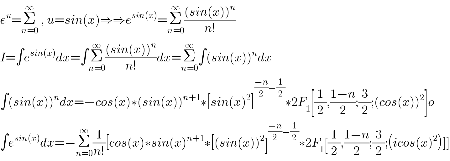 e^u =Σ_(n=0) ^∞  , u=sin(x)⇒⇒e^(sin(x)) =Σ_(n=0) ^∞ (((sin(x))^n )/(n!))  I=∫e^(sin(x)) dx=∫Σ_(n=0) ^∞ (((sin(x))^n )/(n!))dx=Σ_(n=0) ^∞ ∫(sin(x))^n dx  ∫(sin(x))^n dx=−cos(x)∗(sin(x))^(n+1) ∗[sin(x)^2 ]^(((−n)/2)−(1/2)) ∗2F_1 [(1/2),((1−n)/2);(3/2);(cos(x))^2 ]o  ∫e^(sin(x)) dx=−Σ_(n=0) ^∞ (1/(n!))[cos(x)∗sin(x)^(n+1) ∗[(sin(x))^2 ]^(((−n)/2)−(1/2)) ∗2F_1 [(1/2),((1−n)/2);(3/2);(icos(x)^2 )]]  