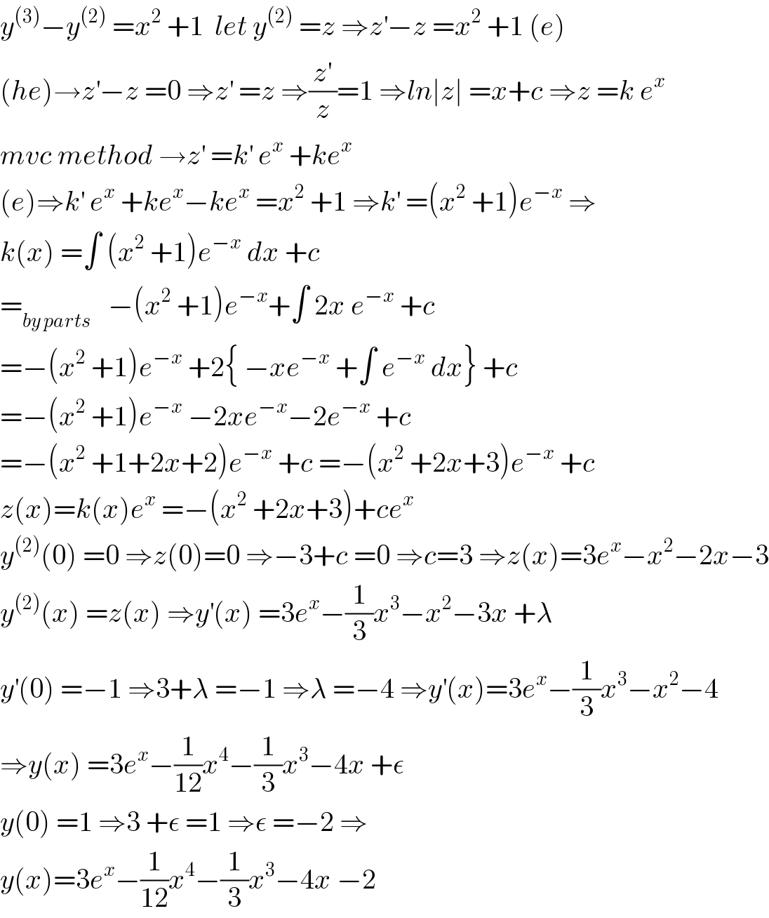 y^((3)) −y^((2))  =x^2  +1  let y^((2))  =z ⇒z^′ −z =x^2  +1 (e)  (he)→z^′ −z =0 ⇒z^′  =z ⇒(z^′ /z)=1 ⇒ln∣z∣ =x+c ⇒z =k e^x   mvc method →z^′  =k^′  e^x  +ke^x   (e)⇒k^′  e^x  +ke^x −ke^x  =x^2  +1 ⇒k^′  =(x^2  +1)e^(−x)  ⇒  k(x) =∫ (x^2  +1)e^(−x)  dx +c  =_(by parts)    −(x^2  +1)e^(−x) +∫ 2x e^(−x)  +c  =−(x^2  +1)e^(−x)  +2{ −xe^(−x)  +∫ e^(−x)  dx} +c  =−(x^2  +1)e^(−x)  −2xe^(−x) −2e^(−x)  +c  =−(x^2  +1+2x+2)e^(−x)  +c =−(x^2  +2x+3)e^(−x)  +c  z(x)=k(x)e^x  =−(x^2  +2x+3)+ce^x   y^((2)) (0) =0 ⇒z(0)=0 ⇒−3+c =0 ⇒c=3 ⇒z(x)=3e^x −x^2 −2x−3  y^((2)) (x) =z(x) ⇒y^′ (x) =3e^x −(1/3)x^3 −x^2 −3x +λ   y^′ (0) =−1 ⇒3+λ =−1 ⇒λ =−4 ⇒y^′ (x)=3e^x −(1/3)x^3 −x^2 −4  ⇒y(x) =3e^x −(1/(12))x^4 −(1/3)x^3 −4x +ε  y(0) =1 ⇒3 +ε =1 ⇒ε =−2 ⇒  y(x)=3e^x −(1/(12))x^4 −(1/3)x^3 −4x −2  