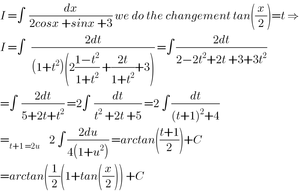 I =∫  (dx/(2cosx +sinx +3)) we do the changement tan((x/2))=t ⇒  I =∫   ((2dt)/((1+t^2 )(2((1−t^2 )/(1+t^2 )) +((2t)/(1+t^2 ))+3))) =∫ ((2dt)/(2−2t^2 +2t +3+3t^2 ))  =∫  ((2dt)/(5+2t+t^2 )) =2∫  (dt/(t^2  +2t +5)) =2 ∫ (dt/((t+1)^2 +4))  =_(t+1 =2u)     2 ∫ ((2du)/(4(1+u^2 ))) =arctan(((t+1)/2))+C  =arctan((1/2)(1+tan((x/2))) +C  