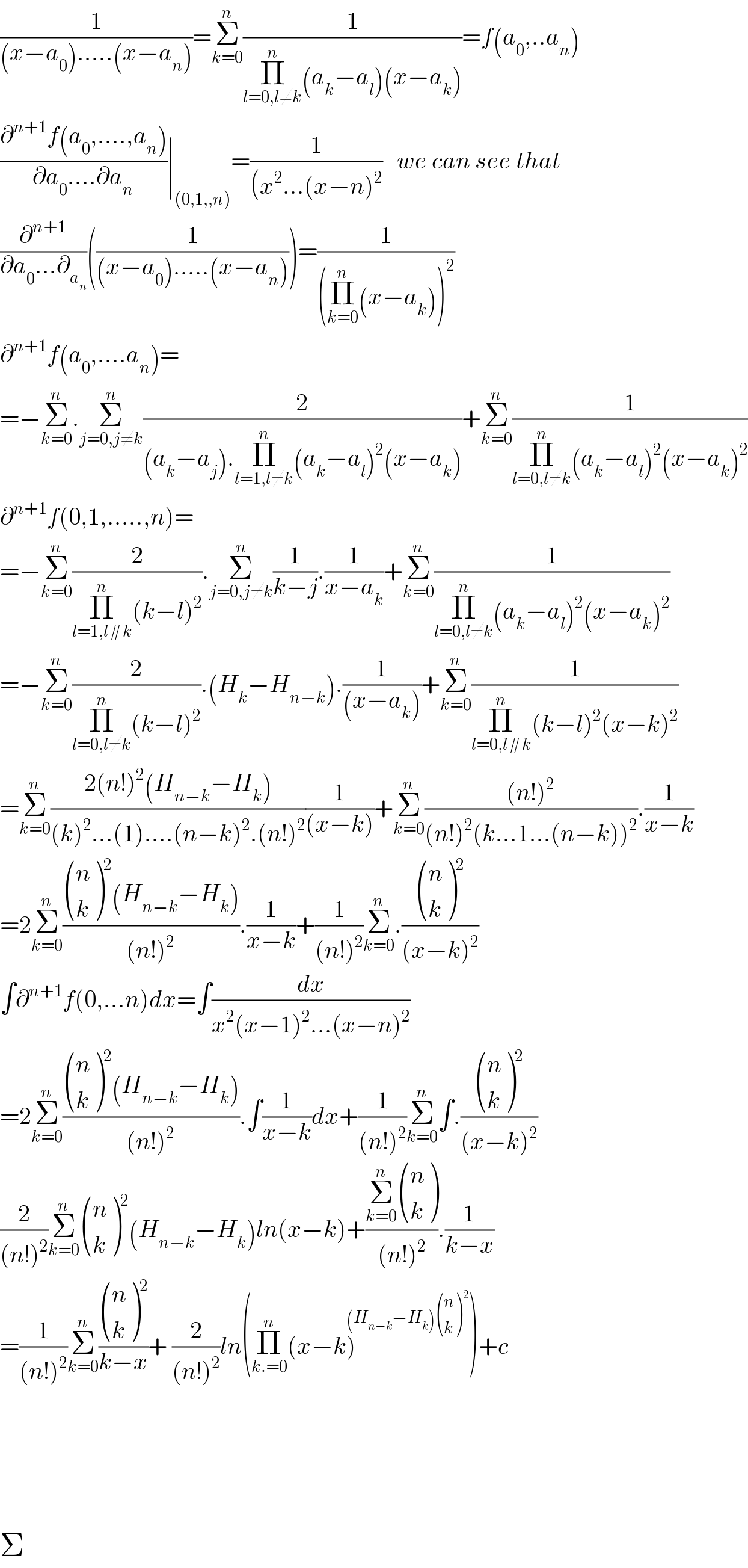(1/((x−a_0 ).....(x−a_n )))=Σ_(k=0) ^n (1/(Π_(l=0,l≠k) ^n (a_k −a_l )(x−a_k )))=f(a_0 ,..a_n )  ((∂^(n+1) f(a_0 ,....,a_n ))/(∂a_0 ....∂a_n ))∣_((0,1,,n)) =(1/((x^2 ...(x−n)^2 ))   we can see that  (∂^(n+1) /(∂a_0 ...∂_a_n  ))((1/((x−a_0 ).....(x−a_n ))))=(1/((Π_(k=0) ^n (x−a_k ))^2 ))  ∂^(n+1) f(a_0 ,....a_n )=  =−Σ_(k=0) ^n .Σ_(j=0,j≠k) ^n (2/((a_k −a_j ).Π_(l=1,l≠k) ^n (a_k −a_l )^2 (x−a_k )))+Σ_(k=0) ^n (1/(Π_(l=0,l≠k) ^n (a_k −a_l )^2 (x−a_k )^2 ))  ∂^(n+1) f(0,1,.....,n)=  =−Σ_(k=0) ^n (2/(Π_(l=1,l#k) ^n (k−l)^2 )).Σ_(j=0,j≠k) ^n (1/(k−j)).(1/(x−a_k ))+Σ_(k=0) ^n (1/(Π_(l=0,l≠k) ^n (a_k −a_l )^2 (x−a_k )^2 ))  =−Σ_(k=0) ^n (2/(Π_(l=0,l≠k) ^n (k−l)^2 )).(H_k −H_(n−k) ).(1/((x−a_k )))+Σ_(k=0) ^n (1/(Π_(l=0,l#k) ^n (k−l)^2 (x−k)^2 ))  =Σ_(k=0) ^n ((2(n!)^2 (H_(n−k) −H_k ))/((k)^2 ...(1)....(n−k)^2 .(n!)^2 ))(1/((x−k)))+Σ_(k=0) ^n (((n!)^2 )/((n!)^2 (k...1...(n−k))^2 )).(1/(x−k))  =2Σ_(k=0) ^n (( ((n),(k) )^2 (H_(n−k) −H_k ))/((n!)^2 )).(1/(x−k))+(1/((n!)^2 ))Σ_(k=0) ^n .( ((n),(k) )^2 /((x−k)^2 ))  ∫∂^(n+1) f(0,...n)dx=∫(dx/(x^2 (x−1)^2 ...(x−n)^2 ))  =2Σ_(k=0) ^n (( ((n),(k) )^2 (H_(n−k) −H_k ))/((n!)^2 )).∫(1/(x−k))dx+(1/((n!)^2 ))Σ_(k=0) ^n ∫.( ((n),(k) )^2 /((x−k)^2 ))  (2/((n!)^2 ))Σ_(k=0) ^n  ((n),(k) )^2 (H_(n−k) −H_k )ln(x−k)+((Σ_(k=0) ^n  ((n),(k) ))/((n!)^2 )).(1/(k−x))  =(1/((n!)^2 ))Σ_(k=0) ^n ( ((n),(k) )^2 /(k−x))+ (2/((n!)^2 ))ln(Π_(k.=0) ^n (x−k)^((H_(n−k) −H_k ) ((n),(k) )^2 ) )+c          Σ  