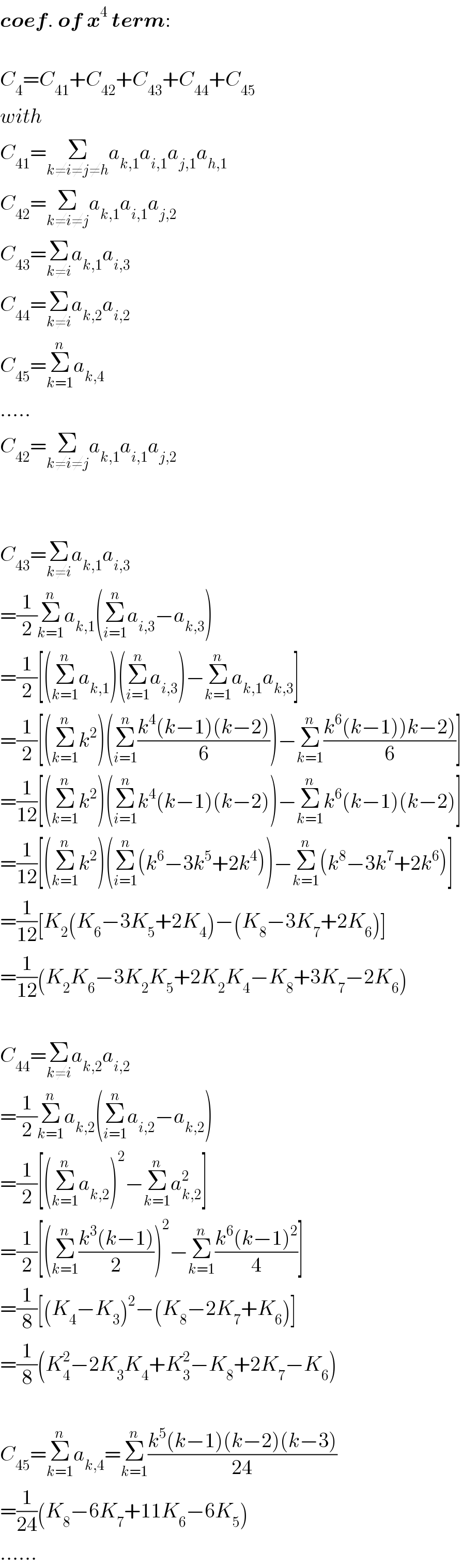 coef. of x^4  term:    C_4 =C_(41) +C_(42) +C_(43) +C_(44) +C_(45)   with  C_(41) =Σ_(k≠i≠j≠h) a_(k,1) a_(i,1) a_(j,1) a_(h,1)   C_(42) =Σ_(k≠i≠j) a_(k,1) a_(i,1) a_(j,2)   C_(43) =Σ_(k≠i) a_(k,1) a_(i,3)   C_(44) =Σ_(k≠i) a_(k,2) a_(i,2)   C_(45) =Σ_(k=1) ^n a_(k,4)   .....  C_(42) =Σ_(k≠i≠j) a_(k,1) a_(i,1) a_(j,2)       C_(43) =Σ_(k≠i) a_(k,1) a_(i,3)   =(1/2)Σ_(k=1) ^n a_(k,1) (Σ_(i=1) ^n a_(i,3) −a_(k,3) )  =(1/2)[(Σ_(k=1) ^n a_(k,1) )(Σ_(i=1) ^n a_(i,3) )−Σ_(k=1) ^n a_(k,1) a_(k,3) ]  =(1/2)[(Σ_(k=1) ^n k^2 )(Σ_(i=1) ^n ((k^4 (k−1)(k−2))/6))−Σ_(k=1) ^n ((k^6 (k−1))k−2))/6)]  =(1/(12))[(Σ_(k=1) ^n k^2 )(Σ_(i=1) ^n k^4 (k−1)(k−2))−Σ_(k=1) ^n k^6 (k−1)(k−2)]  =(1/(12))[(Σ_(k=1) ^n k^2 )(Σ_(i=1) ^n (k^6 −3k^5 +2k^4 ))−Σ_(k=1) ^n (k^8 −3k^7 +2k^6 )]  =(1/(12))[K_2 (K_6 −3K_5 +2K_4 )−(K_8 −3K_7 +2K_6 )]  =(1/(12))(K_2 K_6 −3K_2 K_5 +2K_2 K_4 −K_8 +3K_7 −2K_6 )    C_(44) =Σ_(k≠i) a_(k,2) a_(i,2)   =(1/2)Σ_(k=1) ^n a_(k,2) (Σ_(i=1) ^n a_(i,2) −a_(k,2) )  =(1/2)[(Σ_(k=1) ^n a_(k,2) )^2 −Σ_(k=1) ^n a_(k,2) ^2 ]  =(1/2)[(Σ_(k=1) ^n ((k^3 (k−1))/2))^2 −Σ_(k=1) ^n ((k^6 (k−1)^2 )/4)]  =(1/8)[(K_4 −K_3 )^2 −(K_8 −2K_7 +K_6 )]  =(1/8)(K_4 ^2 −2K_3 K_4 +K_3 ^2 −K_8 +2K_7 −K_6 )    C_(45) =Σ_(k=1) ^n a_(k,4) =Σ_(k=1) ^n ((k^5 (k−1)(k−2)(k−3))/(24))  =(1/(24))(K_8 −6K_7 +11K_6 −6K_5 )  ......  