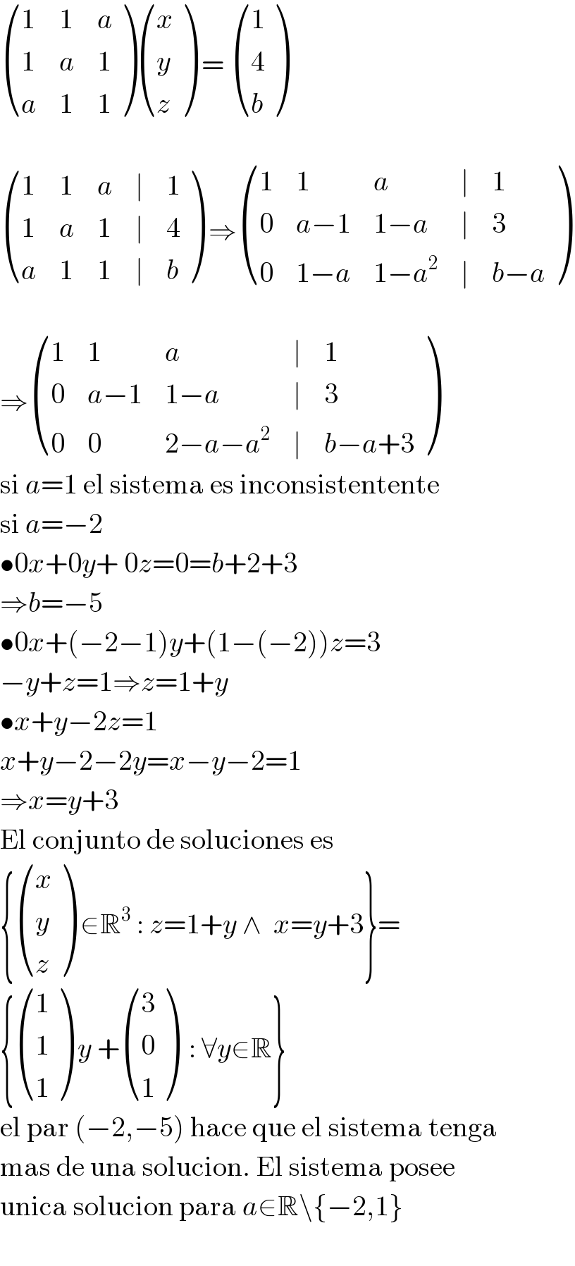 ((1,1,a),(1,a,1),(a,1,1) ) ((x),(y),(z) ) =  ((1),(4),(b) )     ((1,1,a,∣,1),(1,a,1,∣,4),(a,1,1,∣,b) ) ⇒ ((1,1,a,∣,1),(0,(a−1),(1−a),∣,3),(0,(1−a),(1−a^2 ),∣,(b−a)) )     ⇒ ((1,1,a,∣,1),(0,(a−1),(1−a),∣,3),(0,0,(2−a−a^2 ),∣,(b−a+3)) )  si a=1 el sistema es inconsistentente  si a=−2  •0x+0y+ 0z=0=b+2+3  ⇒b=−5  •0x+(−2−1)y+(1−(−2))z=3  −y+z=1⇒z=1+y  •x+y−2z=1  x+y−2−2y=x−y−2=1  ⇒x=y+3  El conjunto de soluciones es  { ((x),(y),(z) ) ∈R^3  : z=1+y ∧  x=y+3}=  { ((1),(1),(1) ) y + ((3),(0),(1) )  : ∀y∈R}  el par (−2,−5) hace que el sistema tenga  mas de una solucion. El sistema posee  unica solucion para a∈R\{−2,1}    