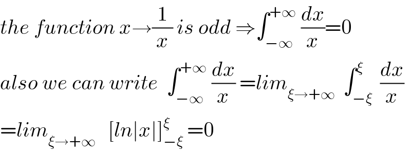 the function x→(1/x) is odd ⇒∫_(−∞) ^(+∞)  (dx/x)=0   also we can write  ∫_(−∞) ^(+∞)  (dx/x) =lim_(ξ→+∞)   ∫_(−ξ) ^ξ  (dx/x)  =lim_(ξ→+∞)    [ln∣x∣]_(−ξ) ^ξ  =0  