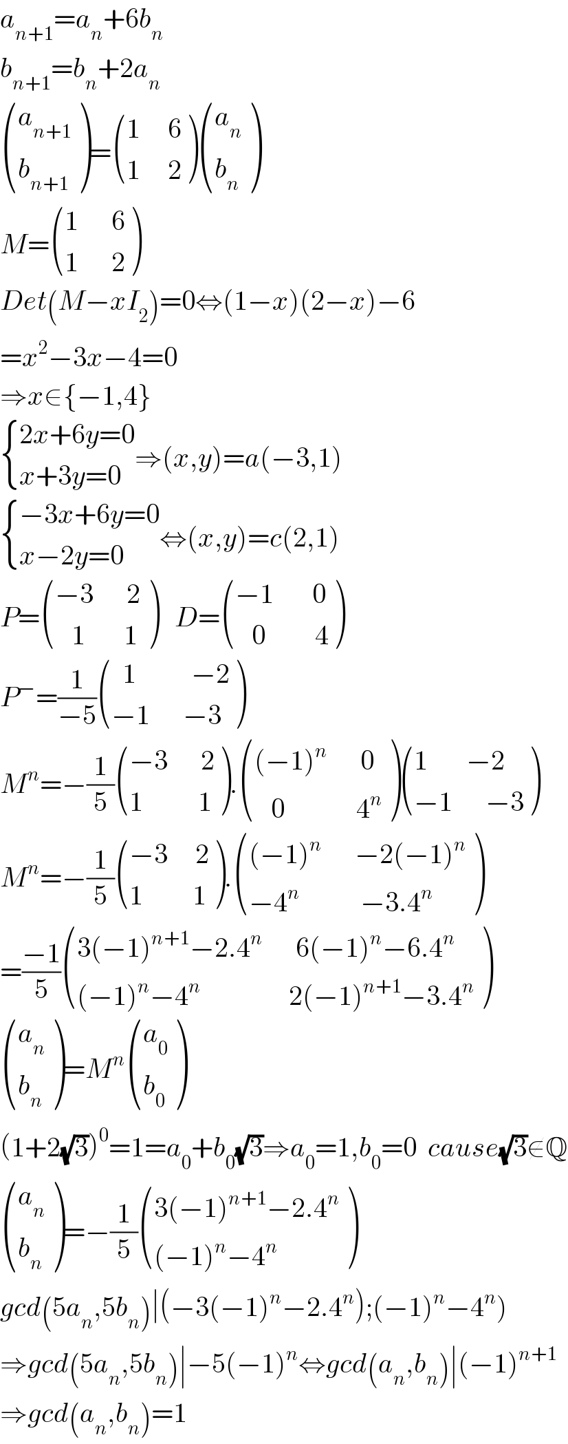 a_(n+1) =a_n +6b_n   b_(n+1) =b_n +2a_n    ((a_(n+1) ),(b_(n+1) ) )= (((1     6)),((1     2)) ) ((a_n ),(b_n ) )  M= (((1      6)),((1      2)) )  Det(M−xI_2 )=0⇔(1−x)(2−x)−6  =x^2 −3x−4=0  ⇒x∈{−1,4}   { ((2x+6y=0)),((x+3y=0)) :}⇒(x,y)=a(−3,1)   { ((−3x+6y=0)),((x−2y=0)) :}⇔(x,y)=c(2,1)  P= (((−3      2)),((   1       1 )) )   D= (((−1       0)),((   0         4)) )  P^− =(1/(−5)) (((  1          −2)),((−1      −3)) )   M^n =−(1/5) (((−3      2)),((1          1)) ). ((((−1)^n       0)),((   0             4^n )) ) (((1       −2)),((−1      −3)) )  M^n =−(1/5) (((−3     2)),((1         1)) ). ((((−1)^n       −2(−1)^n )),((−4^n            −3.4^n )) )  =((−1)/5) (((3(−1)^(n+1) −2.4^n       6(−1)^n −6.4^n )),(((−1)^n −4^n                 2(−1)^(n+1) −3.4^n )) )   ((a_n ),(b_n ) )=M^n  ((a_0 ),(b_0 ) )  (1+2(√3))^0 =1=a_0 +b_0 (√3)⇒a_0 =1,b_0 =0  cause(√3)∉Q   ((a_n ),(b_n ) )=−(1/5) (((3(−1)^(n+1) −2.4^n )),(((−1)^n −4^n )) )  gcd(5a_n ,5b_n )∣(−3(−1)^n −2.4^n );(−1)^n −4^n )  ⇒gcd(5a_n ,5b_n )∣−5(−1)^n ⇔gcd(a_n ,b_n )∣(−1)^(n+1)   ⇒gcd(a_n ,b_n )=1  