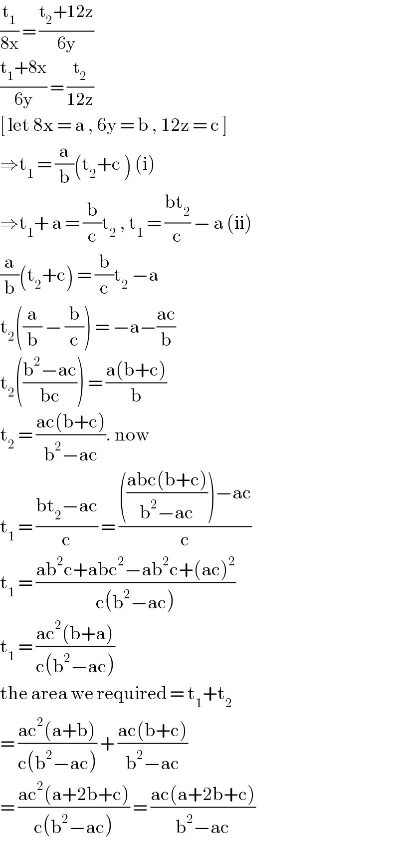 (t_1 /(8x)) = ((t_2 +12z)/(6y))  ((t_1 +8x)/(6y)) = (t_2 /(12z))   [ let 8x = a , 6y = b , 12z = c ]  ⇒t_1  = (a/b)(t_2 +c ) (i)  ⇒t_1 + a = (b/c)t_2  , t_1  = ((bt_2 )/c) − a (ii)  (a/b)(t_2 +c) = (b/c)t_2  −a   t_2 ((a/b) − (b/c)) = −a−((ac)/b)  t_2 (((b^2 −ac)/(bc))) = ((a(b+c))/b)  t_2  = ((ac(b+c))/(b^2 −ac)). now   t_1  = ((bt_2 −ac)/c) = (((((abc(b+c))/(b^2 −ac)))−ac)/c)  t_1  = ((ab^2 c+abc^2 −ab^2 c+(ac)^2 )/(c(b^2 −ac)))  t_1  = ((ac^2 (b+a))/(c(b^2 −ac)))  the area we required = t_1 +t_2   = ((ac^2 (a+b))/(c(b^2 −ac))) + ((ac(b+c))/(b^2 −ac))  = ((ac^2 (a+2b+c))/(c(b^2 −ac))) = ((ac(a+2b+c))/(b^2 −ac))  