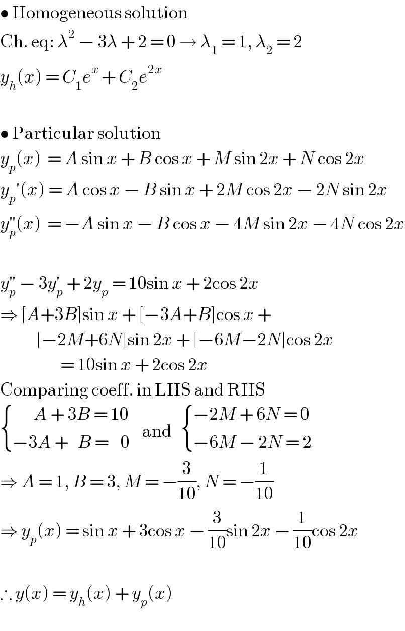 • Homogeneous solution  Ch. eq: λ^2  − 3λ + 2 = 0 → λ_1  = 1, λ_2  = 2  y_h (x) = C_1 e^x  + C_2 e^(2x)     • Particular solution  y_p (x)  = A sin x + B cos x + M sin 2x + N cos 2x  y_p ′(x) = A cos x − B sin x + 2M cos 2x − 2N sin 2x  y_p ^(′′) (x)  = −A sin x − B cos x − 4M sin 2x − 4N cos 2x    y_p ^(′′)  − 3y_p ^′  + 2y_p  = 10sin x + 2cos 2x  ⇒ [A+3B]sin x + [−3A+B]cos x +              [−2M+6N]sin 2x + [−6M−2N]cos 2x                      = 10sin x + 2cos 2x  Comparing coeff. in LHS and RHS   { ((       A + 3B = 10)),((−3A +   B =    0)) :}    and    { ((−2M + 6N = 0)),((−6M − 2N = 2)) :}  ⇒ A = 1, B = 3, M = −(3/(10)), N = −(1/(10))  ⇒ y_p (x) = sin x + 3cos x − (3/(10))sin 2x − (1/(10))cos 2x    ∴ y(x) = y_h (x) + y_p (x)  
