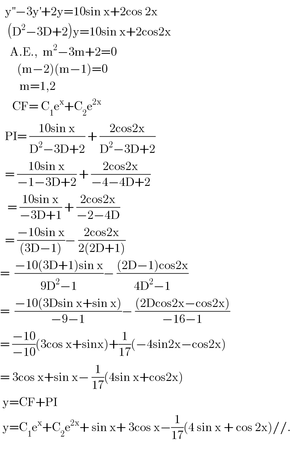   y^(′′) −3y^′ +2y=10sin x+2cos 2x     (D^2 −3D+2)y=10sin x+2cos2x      A.E.,  m^2 −3m+2=0         (m−2)(m−1)=0          m=1,2       CF= C_1 e^x +C_2 e^(2x)     PI= ((10sin x)/(D^2 −3D+2)) + ((2cos2x)/(D^2 −3D+2))    = ((10sin x)/(−1−3D+2)) + ((2cos2x)/(−4−4D+2))     = ((10sin x)/(−3D+1)) + ((2cos2x)/(−2−4D))    = ((−10sin x)/((3D−1)))− ((2cos2x)/(2(2D+1)))  =  ((−10(3D+1)sin x)/(9D^2 −1))− (((2D−1)cos2x)/(4D^2 −1))  =  ((−10(3Dsin x+sin x))/(−9−1))− (((2Dcos2x−cos2x))/(−16−1))  = ((−10)/(−10))(3cos x+sinx)+(1/(17))(−4sin2x−cos2x)  = 3cos x+sin x− (1/(17))(4sin x+cos2x)   y=CF+PI   y=C_1 e^x +C_2 e^(2x) + sin x+ 3cos x−(1/(17))(4 sin x + cos 2x)//.    