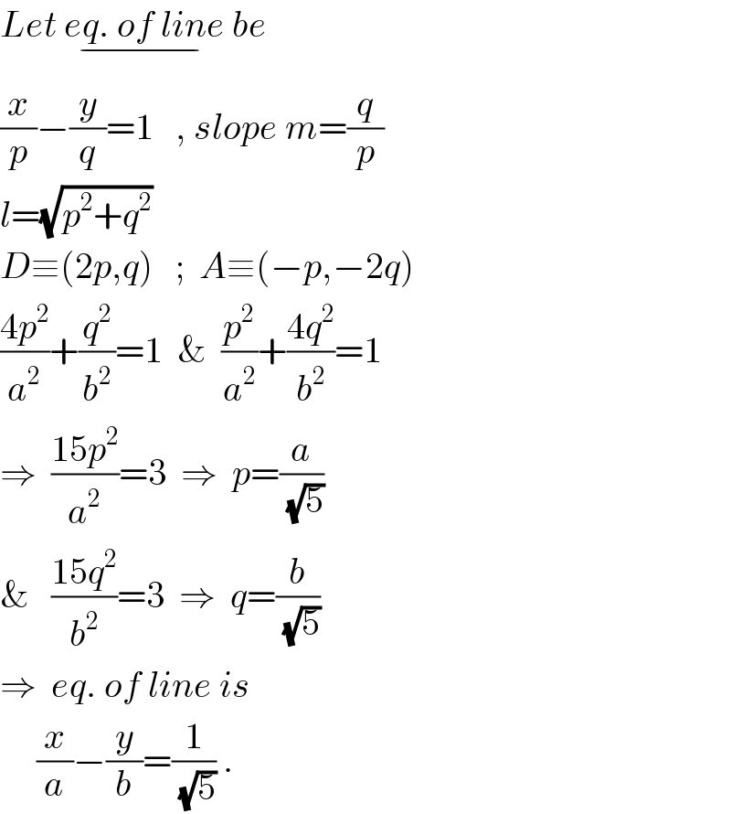 Let eq. of line_(−)  be  (x/p)−(y/q)=1   , slope m=(q/p)  l=(√(p^2 +q^2 ))  D≡(2p,q)   ;  A≡(−p,−2q)  ((4p^2 )/a^2 )+(q^2 /b^2 )=1  &  (p^2 /a^2 )+((4q^2 )/b^2 )=1  ⇒  ((15p^2 )/a^2 )=3  ⇒  p=(a/(√5))  &   ((15q^2 )/b^2 )=3  ⇒  q=(b/(√5))  ⇒  eq. of line is       (x/a)−(y/b)=(1/(√5)) .  