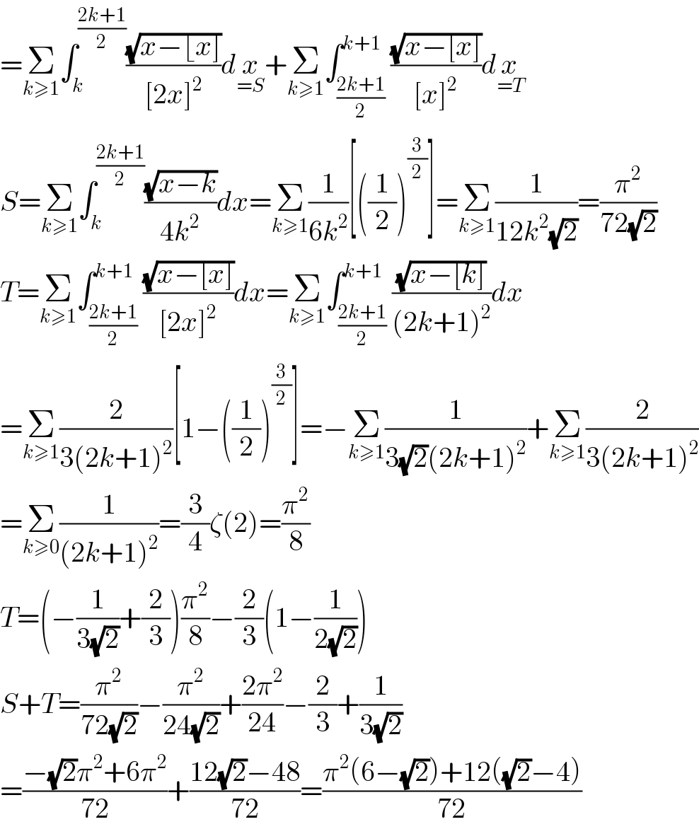 =Σ_(k≥1) ∫_k ^((2k+1)/2) ((√(x−⌊x]))/([2x]^2 ))dx_(=S) +Σ_(k≥1) ∫_((2k+1)/2) ^(k+1) ((√(x−[x]))/([x]^2 ))dx_(=T)   S=Σ_(k≥1) ∫_k ^((2k+1)/2) ((√(x−k))/(4k^2 ))dx=Σ_(k≥1) (1/(6k^2 ))[((1/2))^(3/2) ]=Σ_(k≥1) (1/(12k^2 (√2)))=(π^2 /(72(√2)))  T=Σ_(k≥1) ∫_((2k+1)/2) ^(k+1) ((√(x−[x]))/([2x]^2 ))dx=Σ_(k≥1) ∫_((2k+1)/2) ^(k+1) ((√(x−[k]))/((2k+1)^2 ))dx  =Σ_(k≥1) (2/(3(2k+1)^2 ))[1−((1/2))^(3/2) ]=−Σ_(k≥1) (1/(3(√2)(2k+1)^2 ))+Σ_(k≥1) (2/(3(2k+1)^2 ))  =Σ_(k≥0) (1/((2k+1)^2 ))=(3/4)ζ(2)=(π^2 /8)  T=(−(1/(3(√2)))+(2/3))(π^2 /8)−(2/3)(1−(1/(2(√2))))  S+T=(π^2 /(72(√2)))−(π^2 /(24(√2)))+((2π^2 )/(24))−(2/3)+(1/(3(√2)))  =((−(√2)π^2 +6π^2 )/(72))+((12(√2)−48)/(72))=((π^2 (6−(√2))+12((√2)−4))/(72))  
