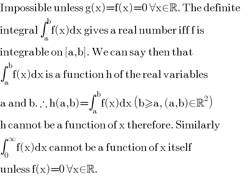 Impossible unless g(x)=f(x)=0 ∀x∈R. The definite   integral ∫_a ^b f(x)dx gives a real number iff f is  integrable on [a,b]. We can say then that  ∫_a ^( b) f(x)dx is a function h of the real variables  a and b. ∴ h(a,b)=∫_a ^( b) f(x)dx (b≥a, (a,b)∈R^2 )  h cannot be a function of x therefore. Similarly  ∫_0 ^( ∞) f(x)dx cannot be a function of x itself  unless f(x)=0 ∀x∈R.  