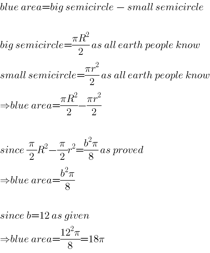 blue area=big semicircle − small semicircle    big semicircle=((πR^2 )/2) as all earth people know  small semicircle=((πr^2 )/2) as all earth people know  ⇒blue area=((πR^2 )/2)−((πr^2 )/2)    since (π/2)R^2 −(π/2)r^2 =((b^2 π)/8) as proved  ⇒blue area=((b^2 π)/8)    since b=12 as given  ⇒blue area=((12^2 π)/8)=18π  
