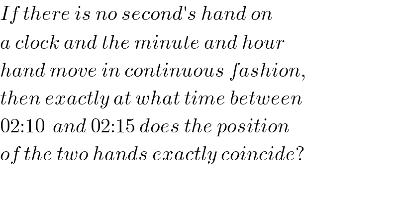 If there is no second′s hand on  a clock and the minute and hour  hand move in continuous fashion,  then exactly at what time between  02:10  and 02:15 does the position  of the two hands exactly coincide?  