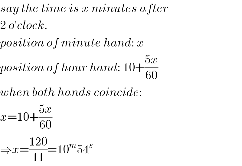 say the time is x minutes after  2 o′clock.  position of minute hand: x  position of hour hand: 10+((5x)/(60))  when both hands coincide:  x=10+((5x)/(60))  ⇒x=((120)/(11))=10^m 54^s   