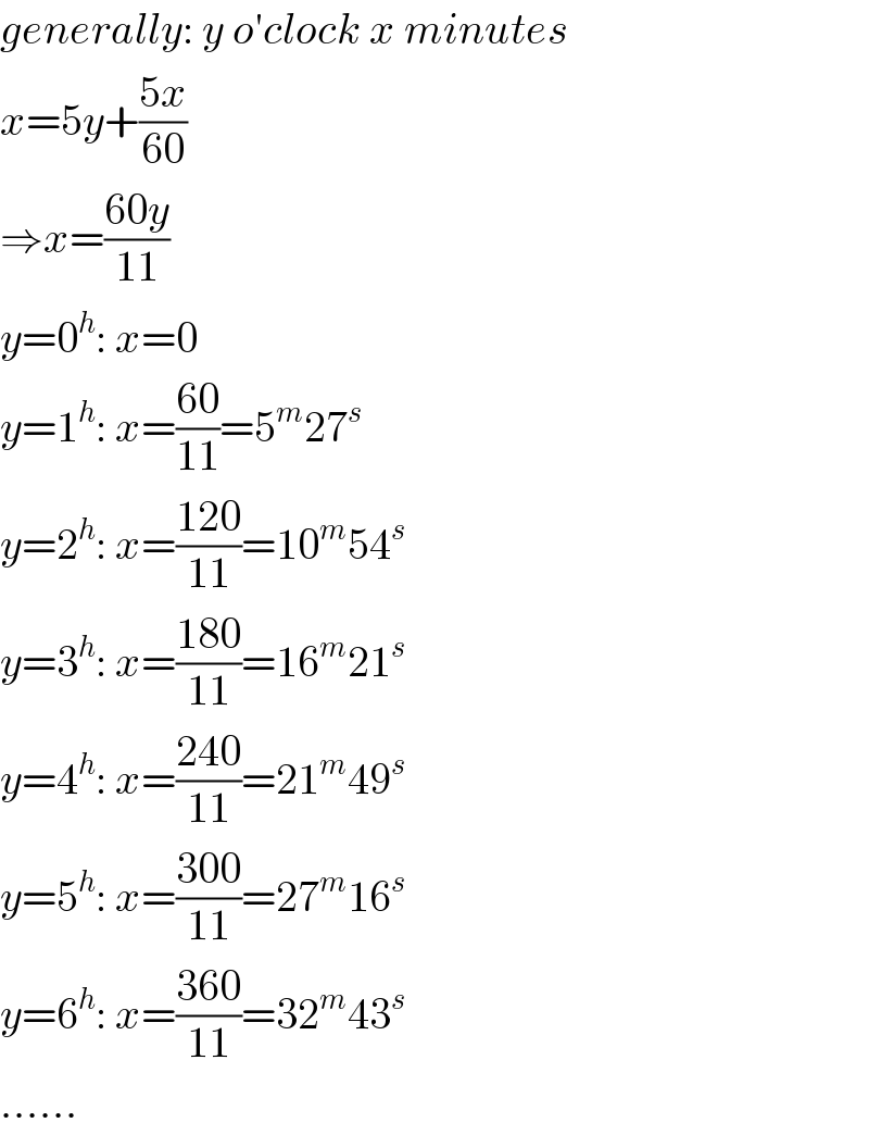 generally: y o′clock x minutes  x=5y+((5x)/(60))  ⇒x=((60y)/(11))  y=0^h : x=0  y=1^h : x=((60)/(11))=5^m 27^s   y=2^h : x=((120)/(11))=10^m 54^s   y=3^h : x=((180)/(11))=16^m 21^s   y=4^h : x=((240)/(11))=21^m 49^s   y=5^h : x=((300)/(11))=27^m 16^s   y=6^h : x=((360)/(11))=32^m 43^s   ......  