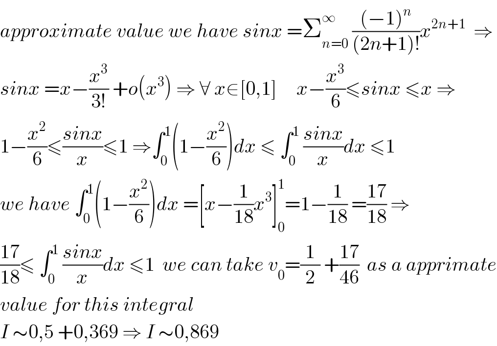 approximate value we have sinx =Σ_(n=0) ^∞  (((−1)^n )/((2n+1)!))x^(2n+1)   ⇒  sinx =x−(x^3 /(3!)) +o(x^3 ) ⇒ ∀ x∈[0,1]     x−(x^3 /6)≤sinx ≤x ⇒  1−(x^2 /6)≤((sinx)/x)≤1 ⇒∫_0 ^1 (1−(x^2 /6))dx ≤ ∫_0 ^1  ((sinx)/x)dx ≤1  we have ∫_0 ^1 (1−(x^2 /6))dx =[x−(1/(18))x^3 ]_0 ^1 =1−(1/(18)) =((17)/(18)) ⇒  ((17)/(18))≤ ∫_0 ^1  ((sinx)/x)dx ≤1  we can take v_0 =(1/2) +((17)/(46))  as a apprimate  value for this integral  I ∼0,5 +0,369 ⇒ I ∼0,869  