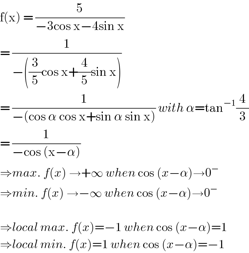 f(x) = (5/(−3cos x−4sin x))  = (1/(−((3/5)cos x+(4/5)sin x)))  = (1/(−(cos α cos x+sin α sin x))) with α=tan^(−1) (4/3)  = (1/(−cos (x−α)))  ⇒max. f(x) →+∞ when cos (x−α)→0^−   ⇒min. f(x) →−∞ when cos (x−α)→0^−     ⇒local max. f(x)=−1 when cos (x−α)=1  ⇒local min. f(x)=1 when cos (x−α)=−1  