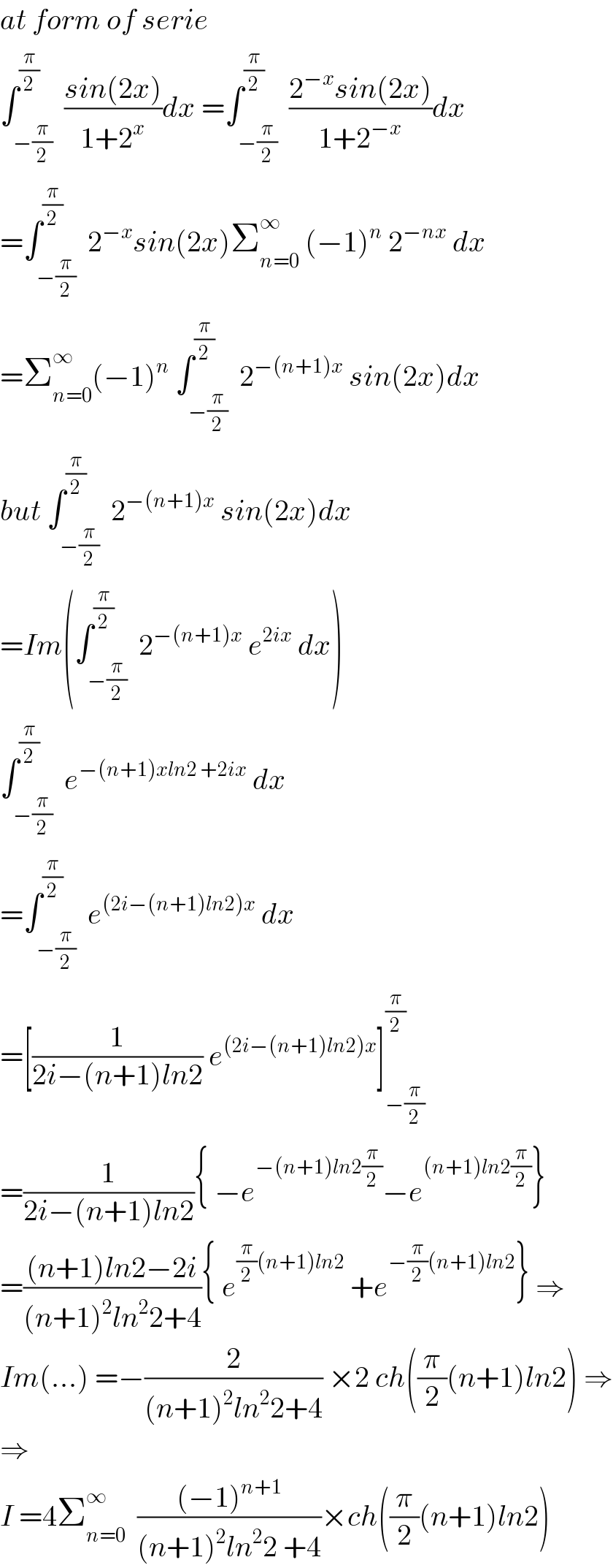 at form of serie  ∫_(−(π/2)) ^(π/2)  ((sin(2x))/(1+2^x ))dx =∫_(−(π/2)) ^(π/2)  ((2^(−x) sin(2x))/(1+2^(−x) ))dx  =∫_(−(π/2)) ^(π/2)  2^(−x) sin(2x)Σ_(n=0) ^∞  (−1)^n  2^(−nx)  dx  =Σ_(n=0) ^∞ (−1)^n  ∫_(−(π/2)) ^(π/2)  2^(−(n+1)x)  sin(2x)dx  but ∫_(−(π/2)) ^(π/2)  2^(−(n+1)x)  sin(2x)dx  =Im(∫_(−(π/2)) ^(π/2)  2^(−(n+1)x)  e^(2ix)  dx)  ∫_(−(π/2)) ^(π/2)  e^(−(n+1)xln2 +2ix)  dx  =∫_(−(π/2)) ^(π/2)  e^((2i−(n+1)ln2)x)  dx  =[(1/(2i−(n+1)ln2)) e^((2i−(n+1)ln2)x) ]_(−(π/2)) ^(π/2)   =(1/(2i−(n+1)ln2)){ −e^(−(n+1)ln2(π/2)) −e^((n+1)ln2(π/2)) }  =(((n+1)ln2−2i)/((n+1)^2 ln^2 2+4)){ e^((π/2)(n+1)ln2)  +e^(−(π/2)(n+1)ln2) } ⇒  Im(...) =−(2/((n+1)^2 ln^2 2+4)) ×2 ch((π/2)(n+1)ln2) ⇒  ⇒  I =4Σ_(n=0) ^∞   (((−1)^(n+1) )/((n+1)^2 ln^2 2 +4))×ch((π/2)(n+1)ln2)  