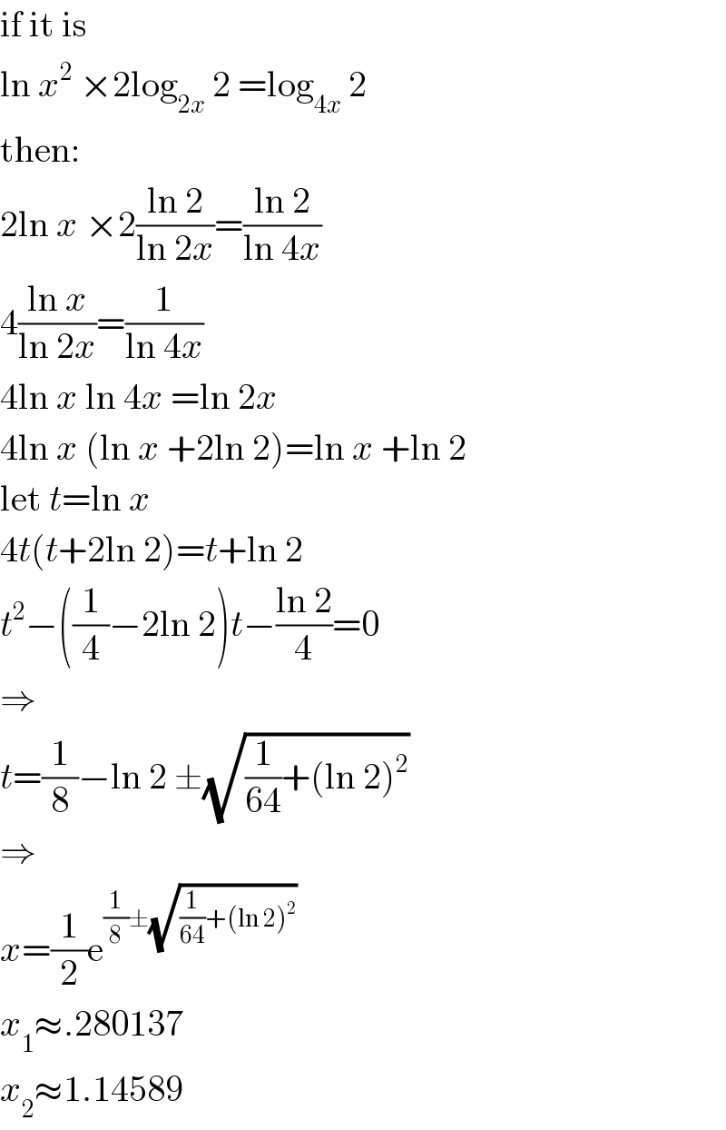 if it is  ln x^2  ×2log_(2x)  2 =log_(4x)  2  then:  2ln x ×2((ln 2)/(ln 2x))=((ln 2)/(ln 4x))  4((ln x)/(ln 2x))=(1/(ln 4x))  4ln x ln 4x =ln 2x  4ln x (ln x +2ln 2)=ln x +ln 2  let t=ln x  4t(t+2ln 2)=t+ln 2  t^2 −((1/4)−2ln 2)t−((ln 2)/4)=0  ⇒  t=(1/8)−ln 2 ±(√((1/(64))+(ln 2)^2 ))  ⇒  x=(1/2)e^((1/8)±(√((1/(64))+(ln 2)^2 )))   x_1 ≈.280137  x_2 ≈1.14589  