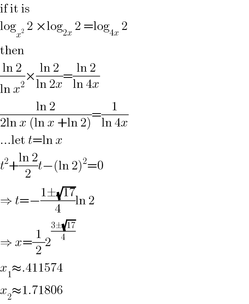 if it is  log_x^2   2 ×log_(2x)  2 =log_(4x)  2  then  ((ln 2)/(ln x^2 ))×((ln 2)/(ln 2x))=((ln 2)/(ln 4x))  ((ln 2)/(2ln x (ln x +ln 2)))=(1/(ln 4x))  ...let t=ln x  t^2 +((ln 2)/2)t−(ln 2)^2 =0  ⇒ t=−((1±(√(17)))/4)ln 2  ⇒ x=(1/2)2^((3±(√(17)))/4)   x_1 ≈.411574  x_2 ≈1.71806  